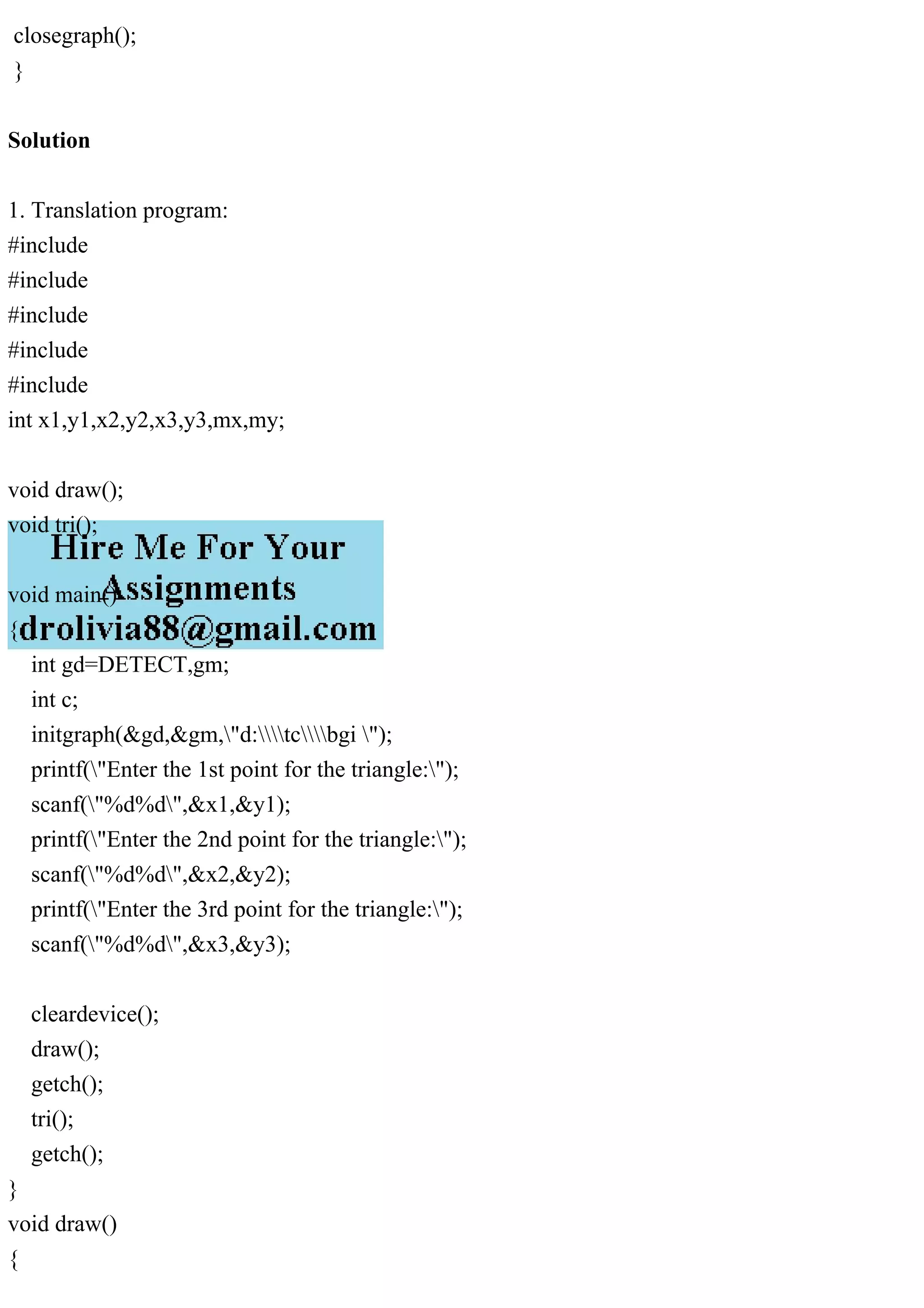 closegraph();
}
Solution
1. Translation program:
#include
#include
#include
#include
#include
int x1,y1,x2,y2,x3,y3,mx,my;
void draw();
void tri();
void main()
{
int gd=DETECT,gm;
int c;
initgraph(&gd,&gm,"d:tcbgi ");
printf("Enter the 1st point for the triangle:");
scanf("%d%d",&x1,&y1);
printf("Enter the 2nd point for the triangle:");
scanf("%d%d",&x2,&y2);
printf("Enter the 3rd point for the triangle:");
scanf("%d%d",&x3,&y3);
cleardevice();
draw();
getch();
tri();
getch();
}
void draw()
{
 