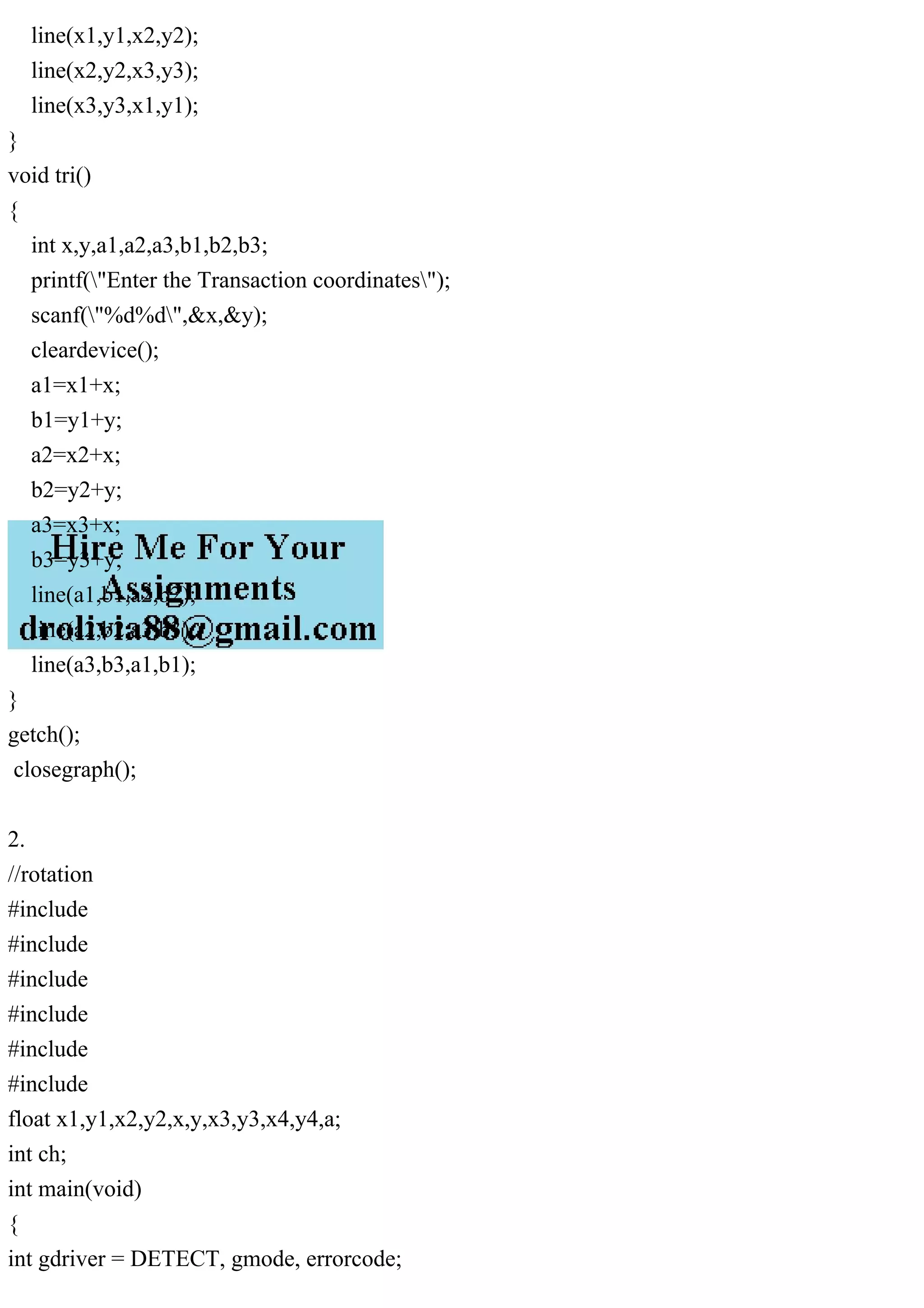 line(x1,y1,x2,y2);
line(x2,y2,x3,y3);
line(x3,y3,x1,y1);
}
void tri()
{
int x,y,a1,a2,a3,b1,b2,b3;
printf("Enter the Transaction coordinates");
scanf("%d%d",&x,&y);
cleardevice();
a1=x1+x;
b1=y1+y;
a2=x2+x;
b2=y2+y;
a3=x3+x;
b3=y3+y;
line(a1,b1,a2,b2);
line(a2,b2,a3,b3);
line(a3,b3,a1,b1);
}
getch();
closegraph();
2.
//rotation
#include
#include
#include
#include
#include
#include
float x1,y1,x2,y2,x,y,x3,y3,x4,y4,a;
int ch;
int main(void)
{
int gdriver = DETECT, gmode, errorcode;
 