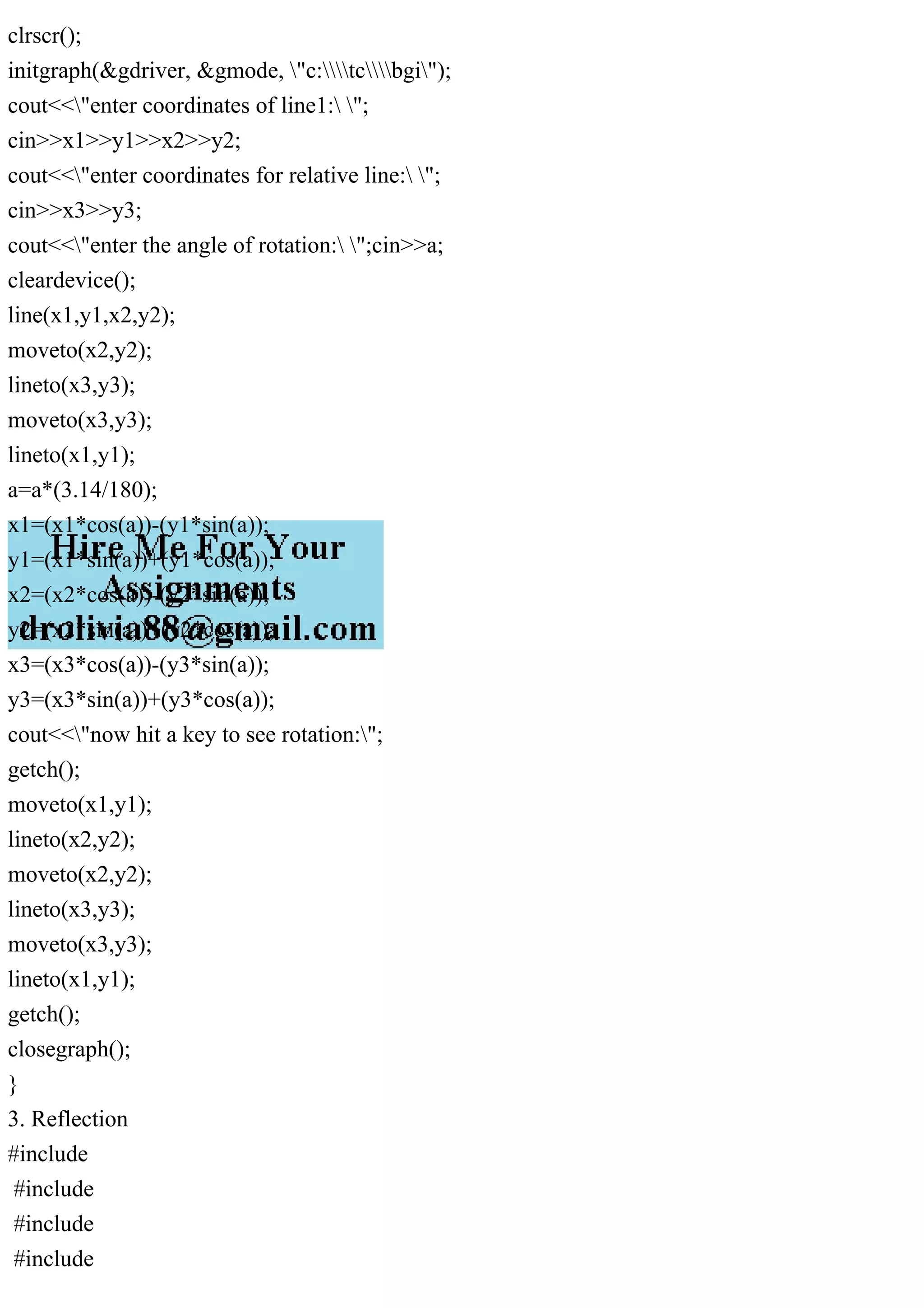 clrscr();
initgraph(&gdriver, &gmode, "c:tcbgi");
cout<<"enter coordinates of line1: ";
cin>>x1>>y1>>x2>>y2;
cout<<"enter coordinates for relative line: ";
cin>>x3>>y3;
cout<<"enter the angle of rotation: ";cin>>a;
cleardevice();
line(x1,y1,x2,y2);
moveto(x2,y2);
lineto(x3,y3);
moveto(x3,y3);
lineto(x1,y1);
a=a*(3.14/180);
x1=(x1*cos(a))-(y1*sin(a));
y1=(x1*sin(a))+(y1*cos(a));
x2=(x2*cos(a))-(y2*sin(a));
y2=(x2*sin(a))+(y2*cos(a));
x3=(x3*cos(a))-(y3*sin(a));
y3=(x3*sin(a))+(y3*cos(a));
cout<<"now hit a key to see rotation:";
getch();
moveto(x1,y1);
lineto(x2,y2);
moveto(x2,y2);
lineto(x3,y3);
moveto(x3,y3);
lineto(x1,y1);
getch();
closegraph();
}
3. Reflection
#include
#include
#include
#include
 