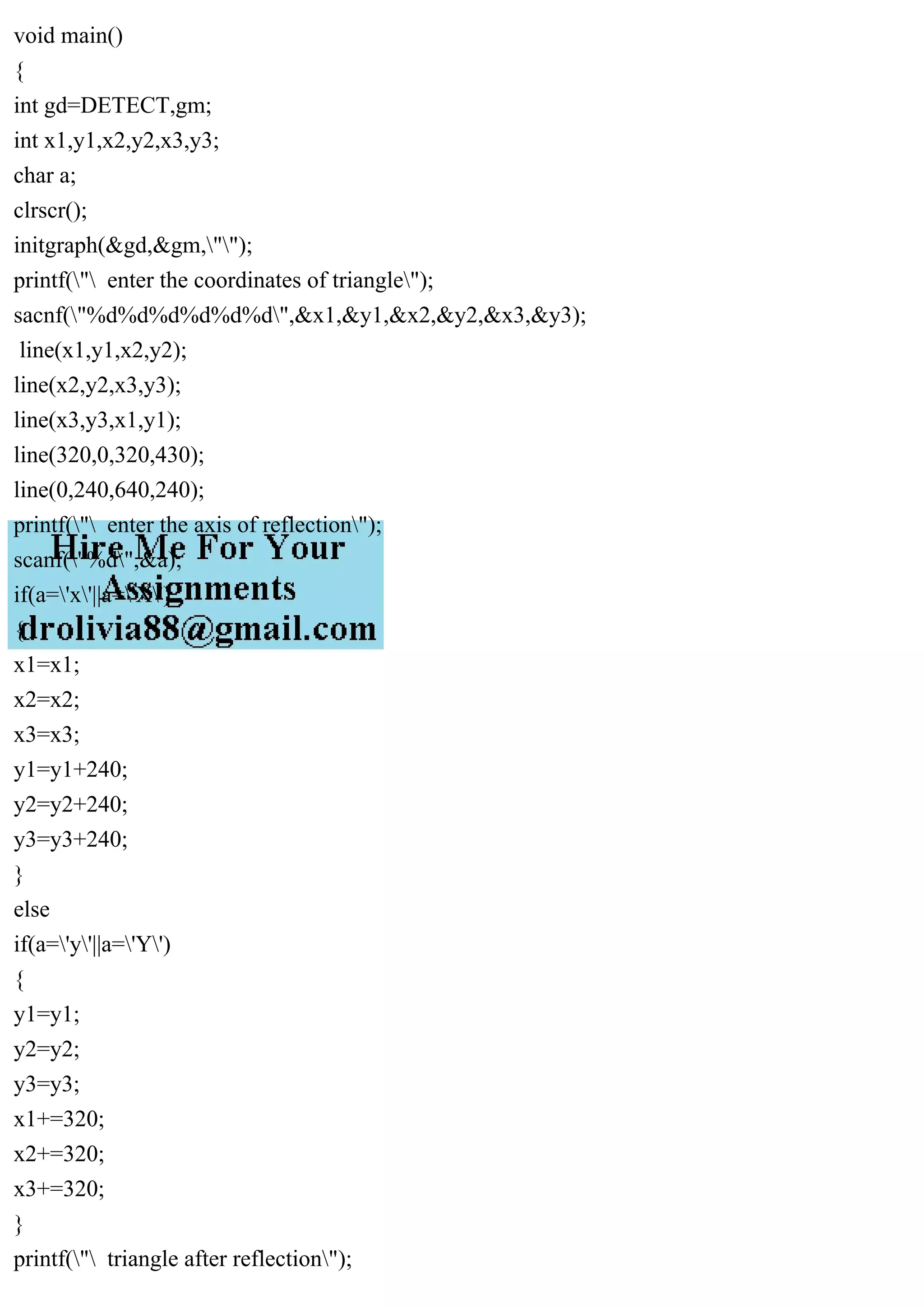 void main()
{
int gd=DETECT,gm;
int x1,y1,x2,y2,x3,y3;
char a;
clrscr();
initgraph(&gd,&gm,"");
printf(" enter the coordinates of triangle");
sacnf("%d%d%d%d%d%d",&x1,&y1,&x2,&y2,&x3,&y3);
line(x1,y1,x2,y2);
line(x2,y2,x3,y3);
line(x3,y3,x1,y1);
line(320,0,320,430);
line(0,240,640,240);
printf(" enter the axis of reflection");
scanf("%d",&a);
if(a='x'||a='X')
{
x1=x1;
x2=x2;
x3=x3;
y1=y1+240;
y2=y2+240;
y3=y3+240;
}
else
if(a='y'||a='Y')
{
y1=y1;
y2=y2;
y3=y3;
x1+=320;
x2+=320;
x3+=320;
}
printf(" triangle after reflection");
 