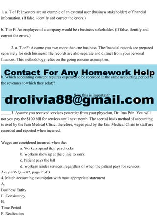1. a. T of F: Investors are an example of an external user (business stakeholder) of financial
information. (If false, identify and correct the errors.)
b. T or F: An employee of a company would be a business stakeholder. (If false, identify and
correct the errors.)
2. a. T or F: Assume you own more than one business. The financial records are prepared
separately for each business. The records are also separate and distinct from your personal
finances. This methodology relies on the going concern assumption.
b. Which accounting concept requires expenses to be recorded in the same accounting period as
the revenues to which they relate?
____________________________________Why this is important?
_____3. Assume you received services yesterday from your physician, Dr. Ima Pain. You will
not you pay the $100 bill for services until next month. The accrual basis method of accounting
is used by the Pain Medical Clinic; therefore, wages paid by the Pain Medical Clinic to staff are
recorded and reported when incurred.
Wages are considered incurred when the:
a. Workers spend their paychecks
b. Workers show up at the clinic to work
c. Patient pays the bill
d. Workers render services, regardless of when the patient pays for services
Accy 306 Quiz #2, page 2 of 3
4. Match accounting assumption with most appropriate statement.
A.
Business Entity
E. Consistency
B.
Time Period
F. Realization
 