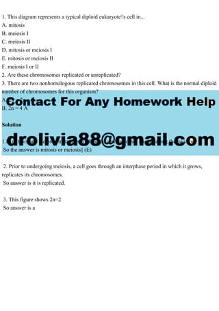 1. This diagram represents a typical diploid eukaryote's cell in...
A. mitosis
B. meiosis I
C. meiosis II
D. mitosis or meiosis I
E. mitosis or meiosis II
F. meiosis I or II
2. Are these chromosomes replicated or unreplicated?
3. There are two nonhomologous replicated chromosomes in this cell. What is the normal diploid
number of chromosomes for this organism?
A. 2n = 2
B. 2n = 4 A
Solution
1.In mitosis and meiosis, metaphase individual chromosomes line up along the equator.
So the answer is mitosis or meiosis|| (E)
2. Prior to undergoing meiosis, a cell goes through an interphase period in which it grows,
replicates its chromosomes.
So answer is it is replicated.
3. This figure shows 2n=2
So answer is a
 