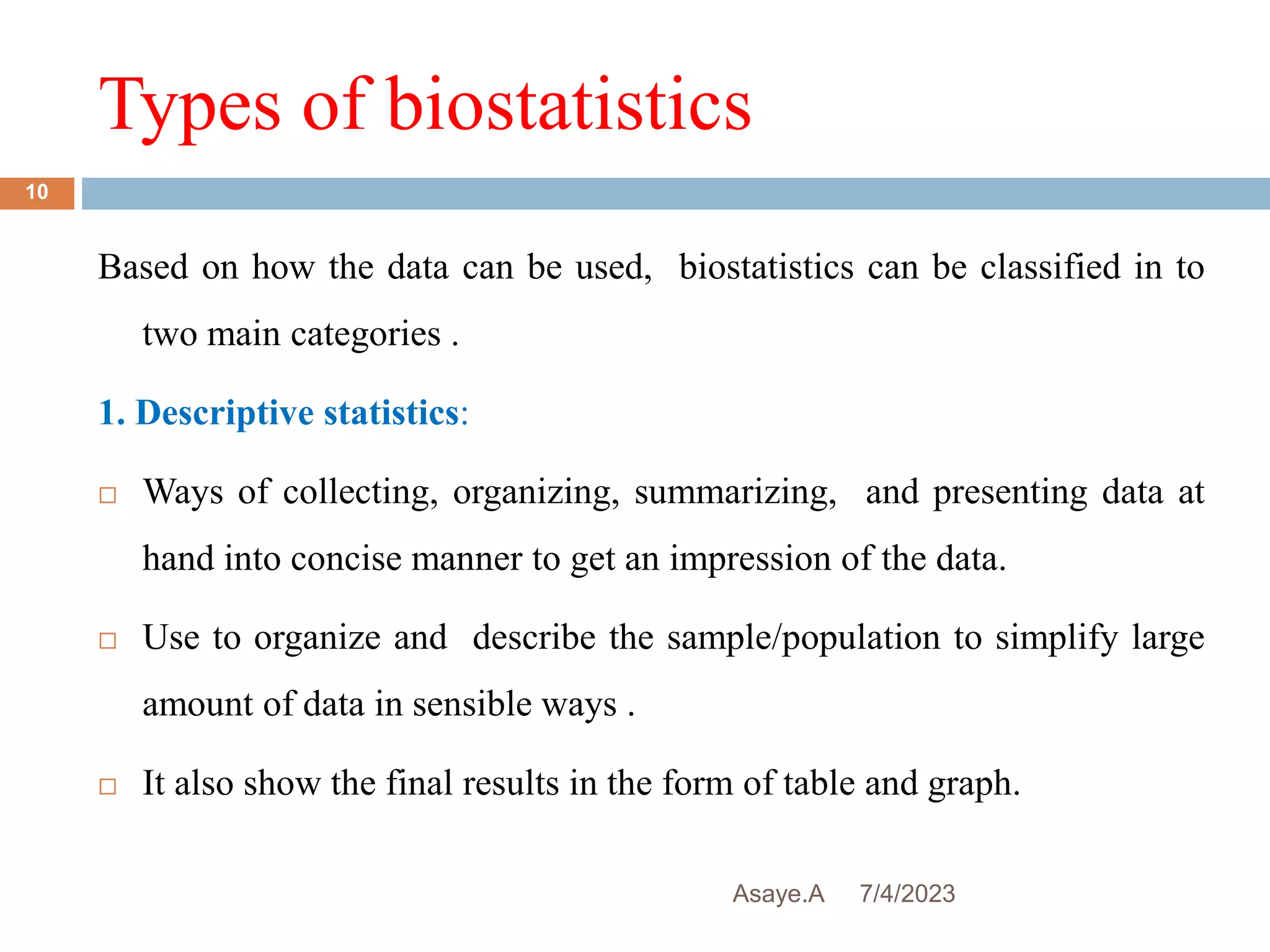Types of biostatistics
7/4/2023
Asaye.A
10
Based on how the data can be used, biostatistics can be classified in to
two main categories .
1. Descriptive statistics:
 Ways of collecting, organizing, summarizing, and presenting data at
hand into concise manner to get an impression of the data.
 Use to organize and describe the sample/population to simplify large
amount of data in sensible ways .
 It also show the final results in the form of table and graph.
 