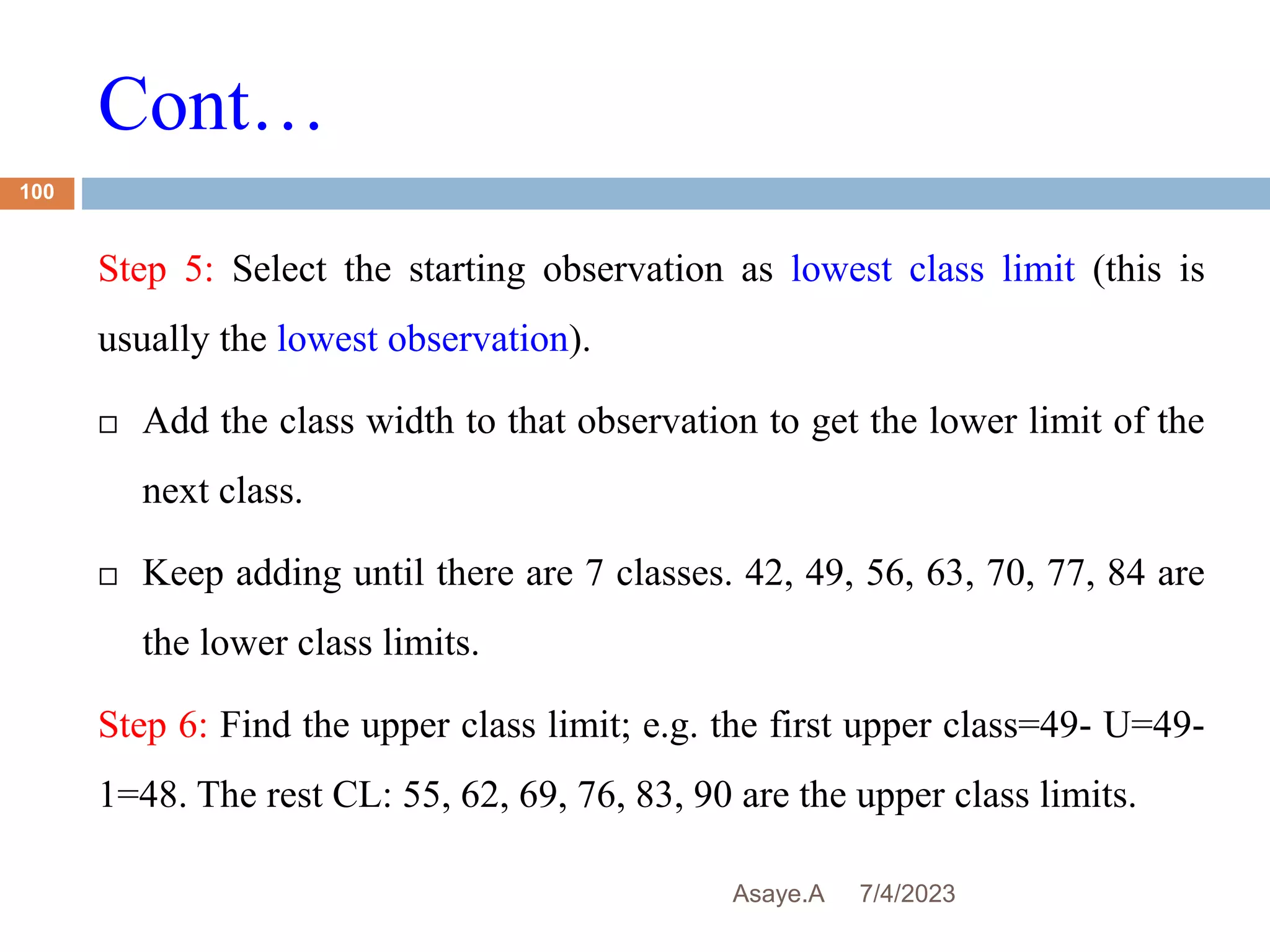 Cont…
7/4/2023
Asaye.A
100
Step 5: Select the starting observation as lowest class limit (this is
usually the lowest observation).
 Add the class width to that observation to get the lower limit of the
next class.
 Keep adding until there are 7 classes. 42, 49, 56, 63, 70, 77, 84 are
the lower class limits.
Step 6: Find the upper class limit; e.g. the first upper class=49- U=49-
1=48. The rest CL: 55, 62, 69, 76, 83, 90 are the upper class limits.
 