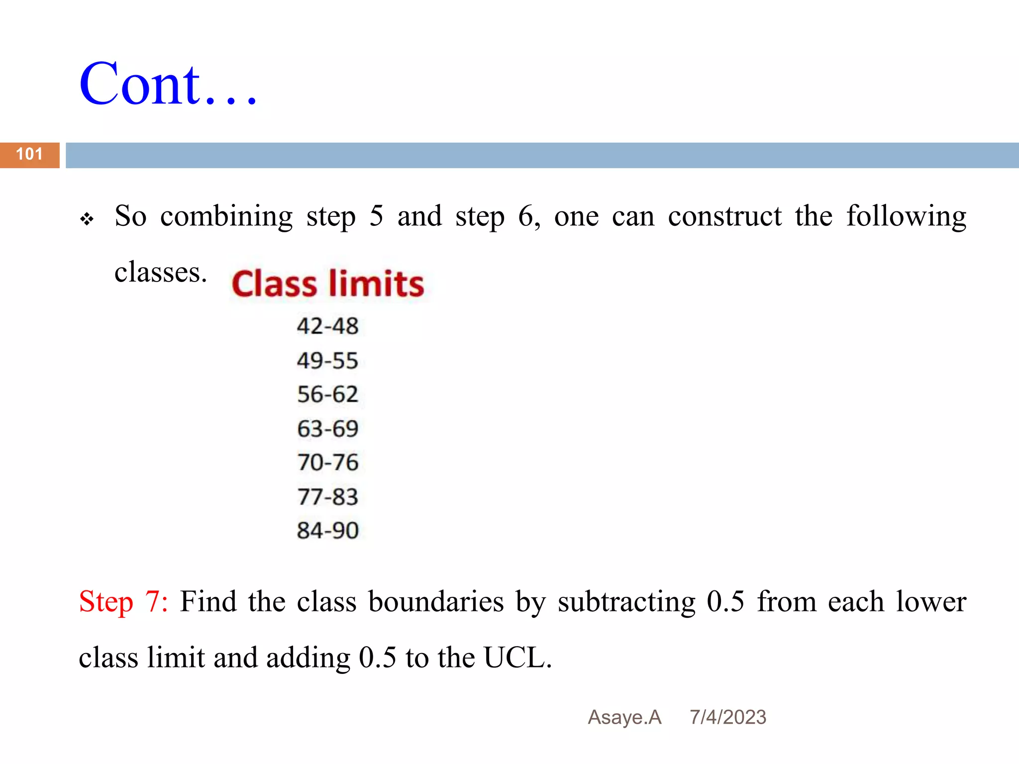 Cont…
7/4/2023
Asaye.A
101
 So combining step 5 and step 6, one can construct the following
classes.
Step 7: Find the class boundaries by subtracting 0.5 from each lower
class limit and adding 0.5 to the UCL.
 