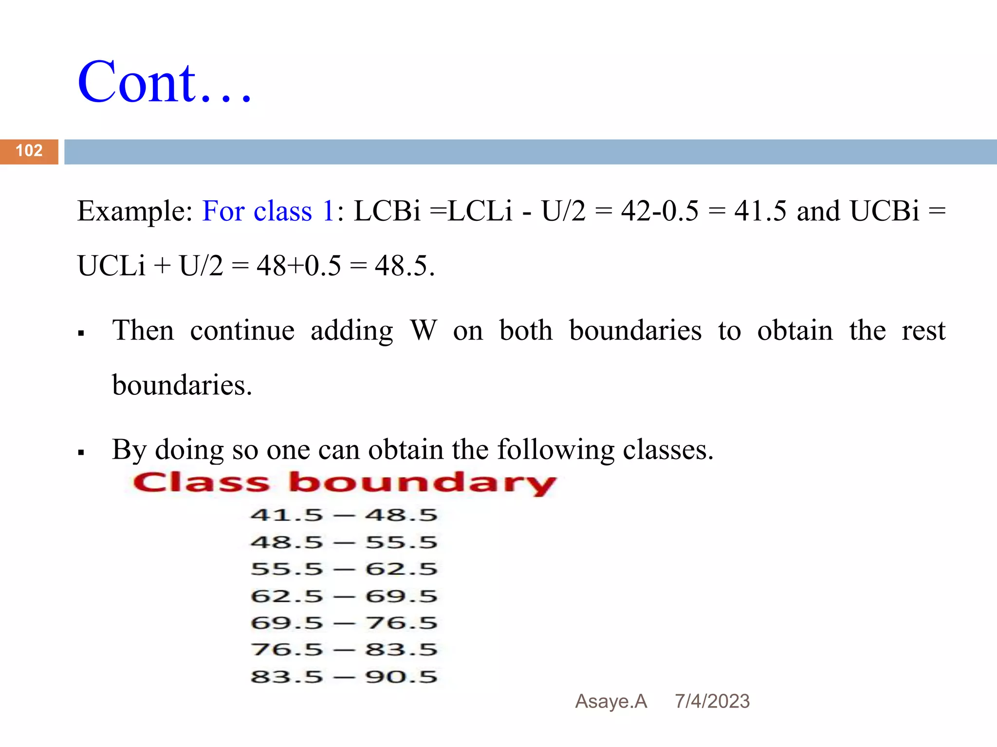 Cont…
7/4/2023
Asaye.A
102
Example: For class 1: LCBi =LCLi - U/2 = 42-0.5 = 41.5 and UCBi =
UCLi + U/2 = 48+0.5 = 48.5.
 Then continue adding W on both boundaries to obtain the rest
boundaries.
 By doing so one can obtain the following classes.
 