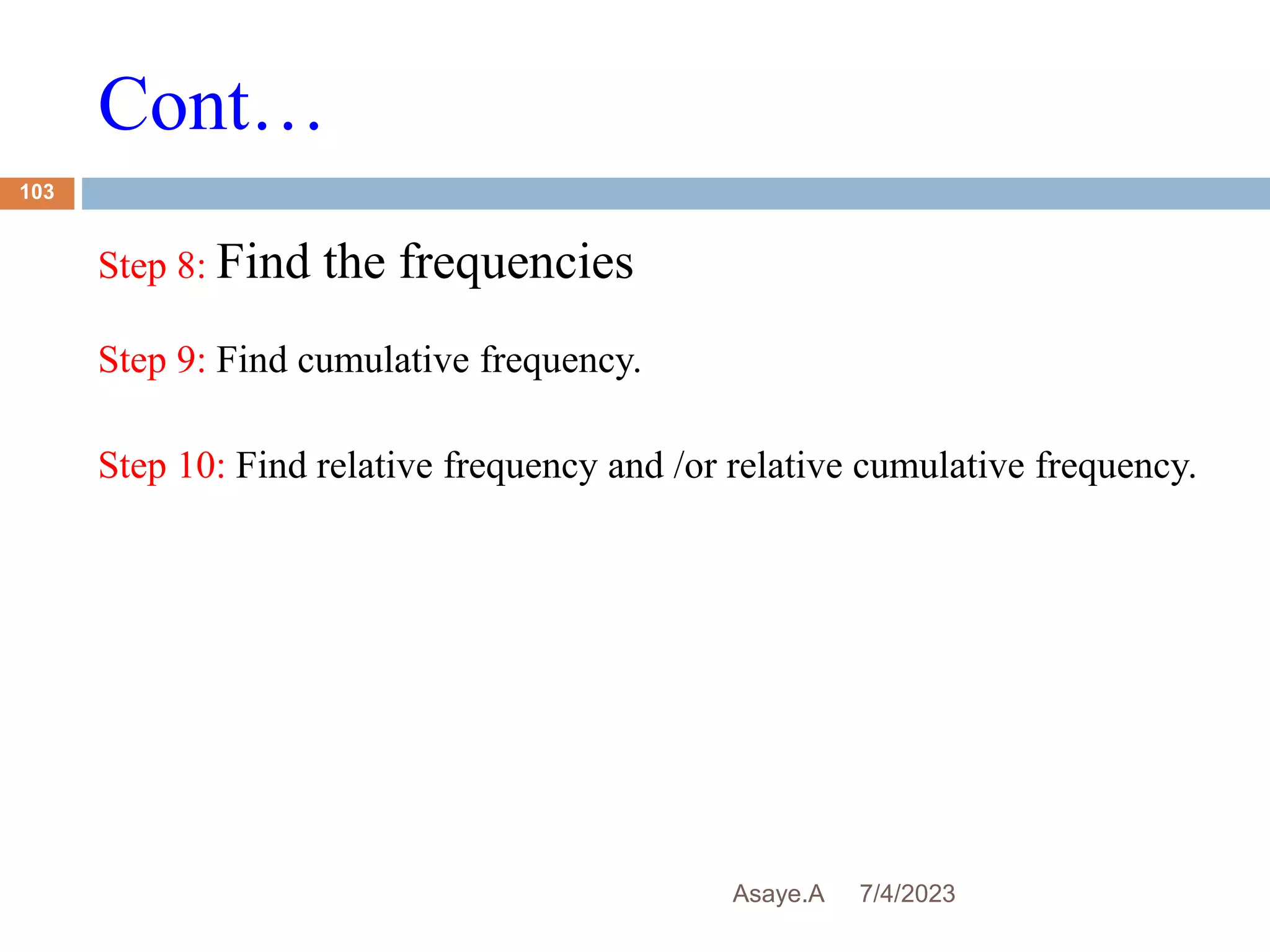Cont…
7/4/2023
Asaye.A
103
Step 8: Find the frequencies
Step 9: Find cumulative frequency.
Step 10: Find relative frequency and /or relative cumulative frequency.
 
