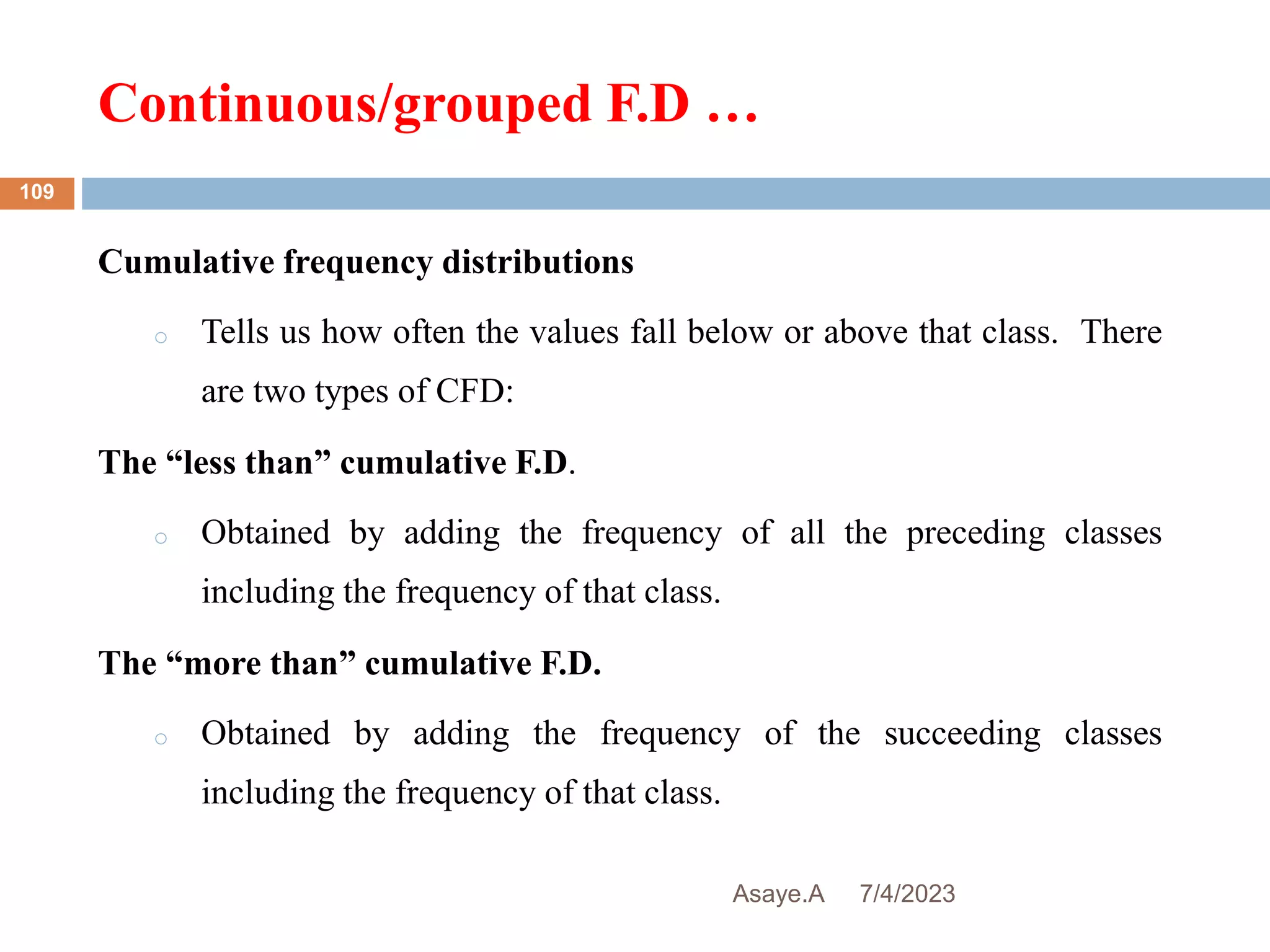 Continuous/grouped F.D …
7/4/2023
Asaye.A
109
Cumulative frequency distributions
o Tells us how often the values fall below or above that class. There
are two types of CFD:
The “less than” cumulative F.D.
o Obtained by adding the frequency of all the preceding classes
including the frequency of that class.
The “more than” cumulative F.D.
o Obtained by adding the frequency of the succeeding classes
including the frequency of that class.
 