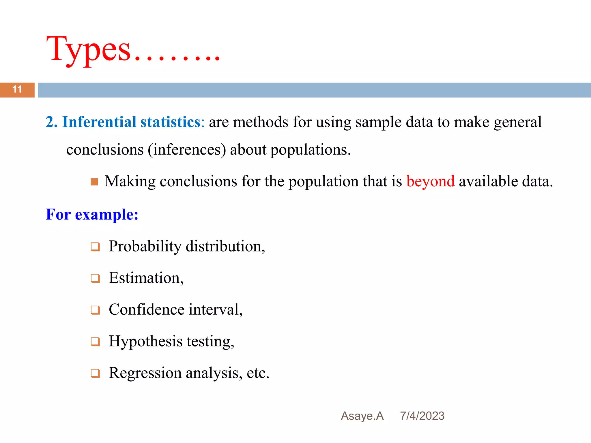Types……..
7/4/2023
Asaye.A
11
2. Inferential statistics: are methods for using sample data to make general
conclusions (inferences) about populations.
 Making conclusions for the population that is beyond available data.
For example:
 Probability distribution,
 Estimation,
 Confidence interval,
 Hypothesis testing,
 Regression analysis, etc.
 