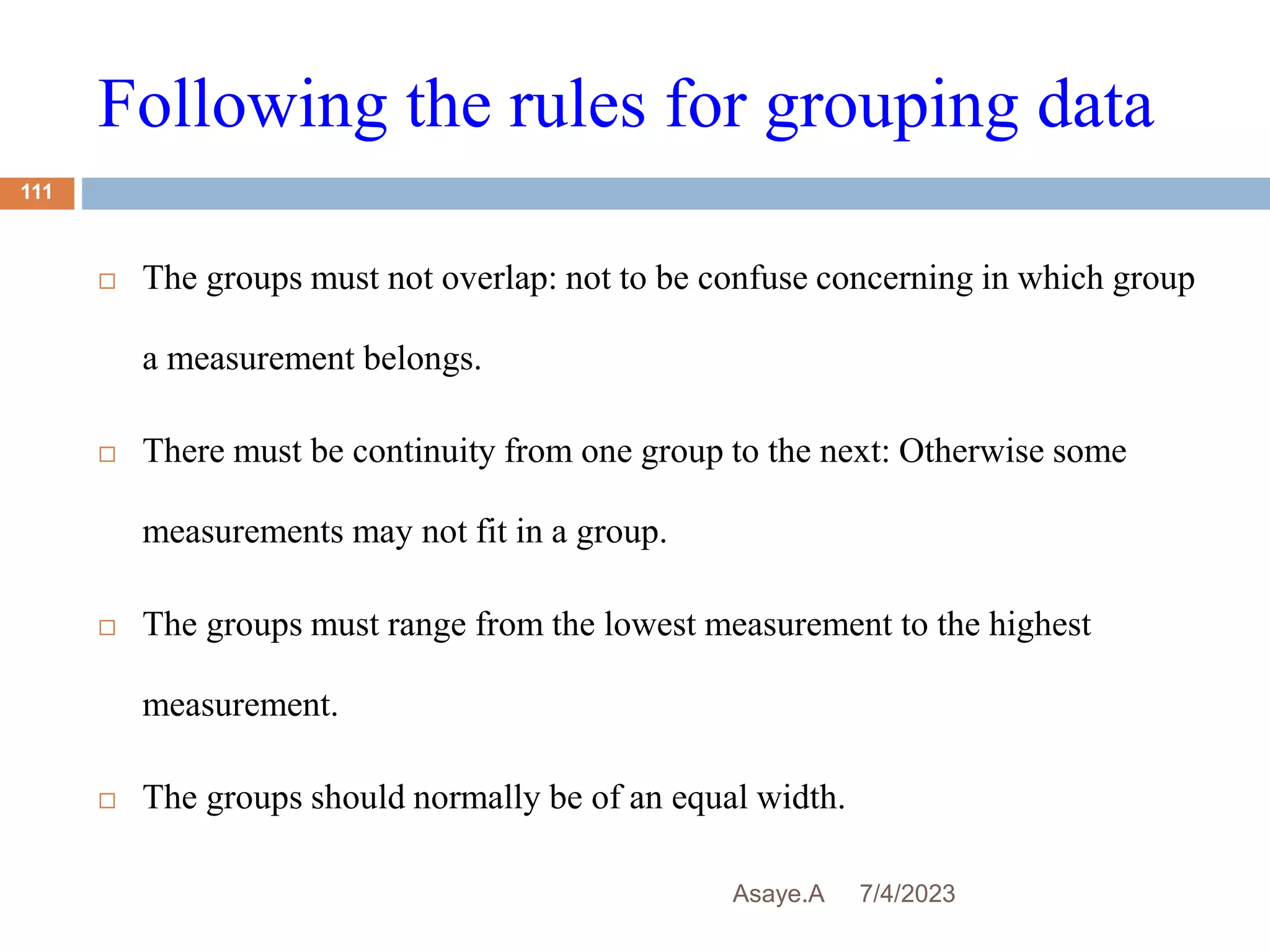 Following the rules for grouping data
7/4/2023
Asaye.A
111
 The groups must not overlap: not to be confuse concerning in which group
a measurement belongs.
 There must be continuity from one group to the next: Otherwise some
measurements may not fit in a group.
 The groups must range from the lowest measurement to the highest
measurement.
 The groups should normally be of an equal width.
 