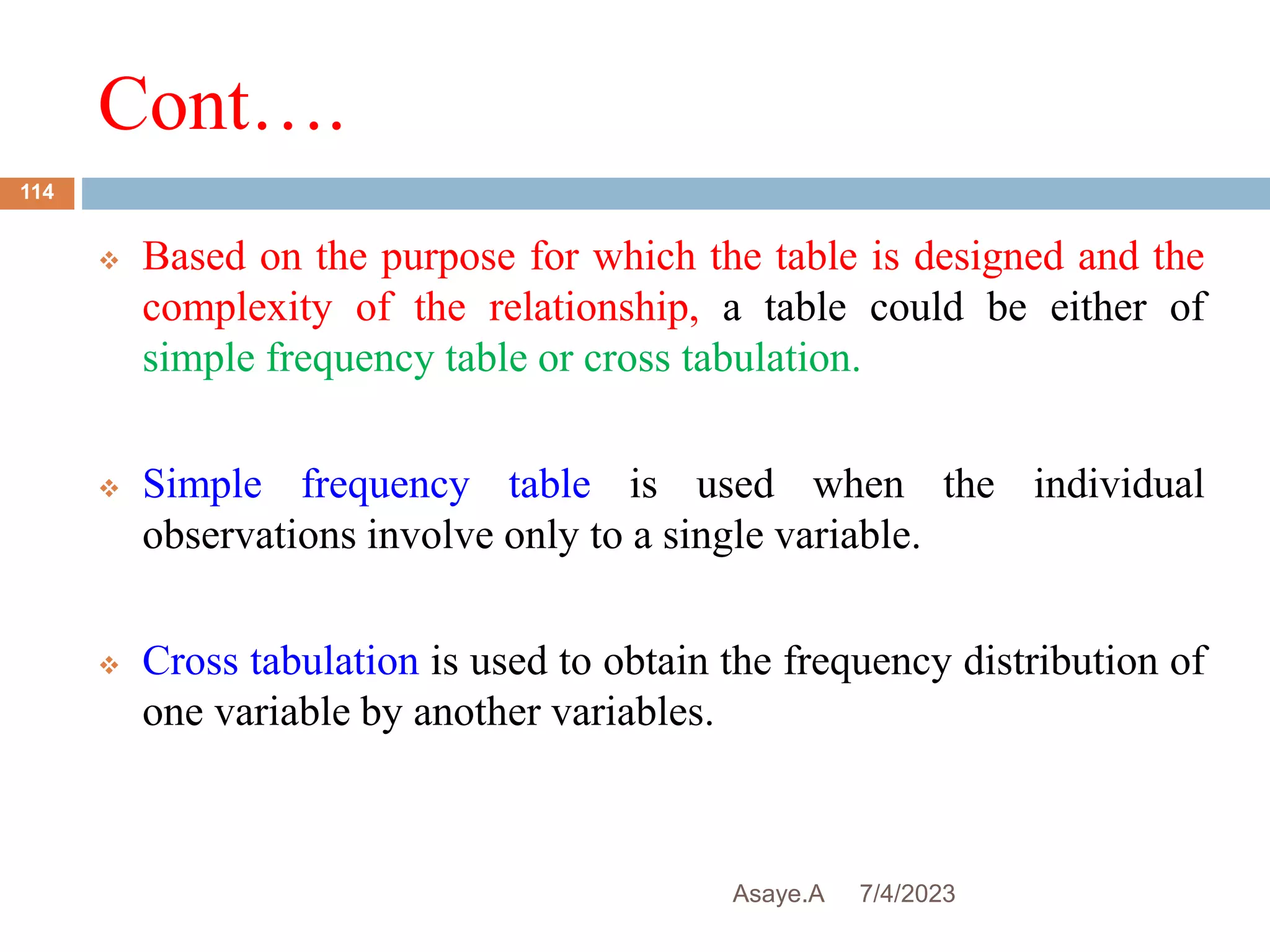 Cont….
7/4/2023
Asaye.A
114
 Based on the purpose for which the table is designed and the
complexity of the relationship, a table could be either of
simple frequency table or cross tabulation.
 Simple frequency table is used when the individual
observations involve only to a single variable.
 Cross tabulation is used to obtain the frequency distribution of
one variable by another variables.
 