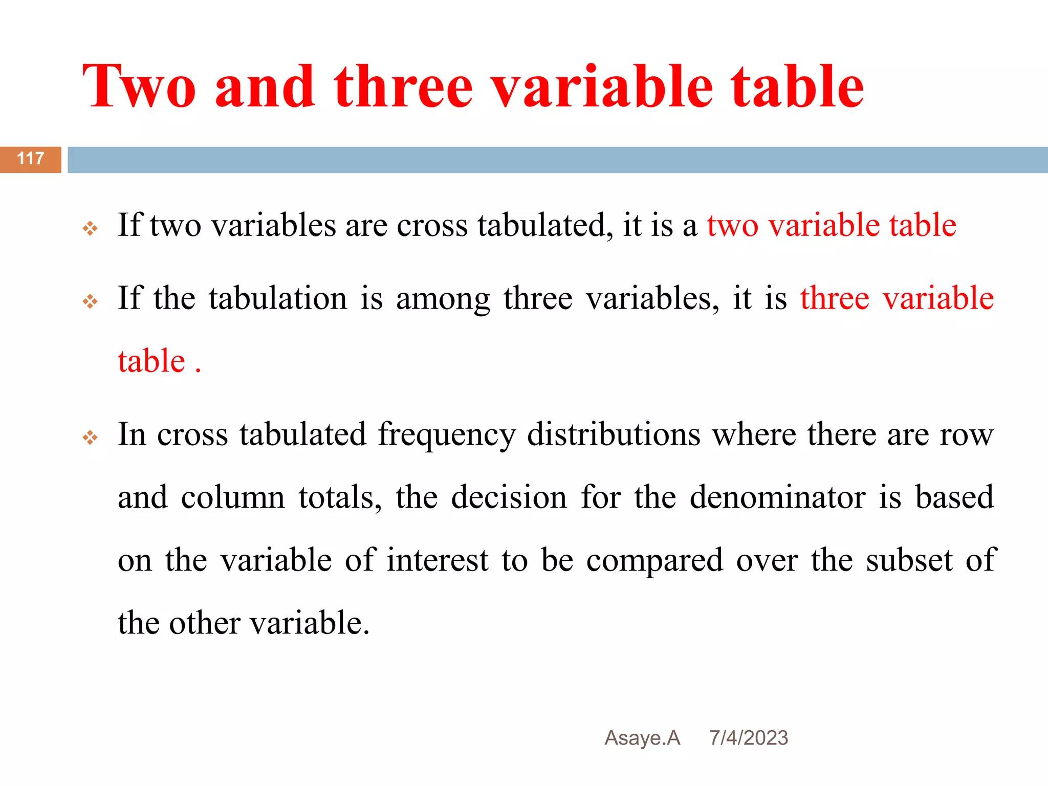 Two and three variable table
7/4/2023
Asaye.A
117
 If two variables are cross tabulated, it is a two variable table
 If the tabulation is among three variables, it is three variable
table .
 In cross tabulated frequency distributions where there are row
and column totals, the decision for the denominator is based
on the variable of interest to be compared over the subset of
the other variable.
 