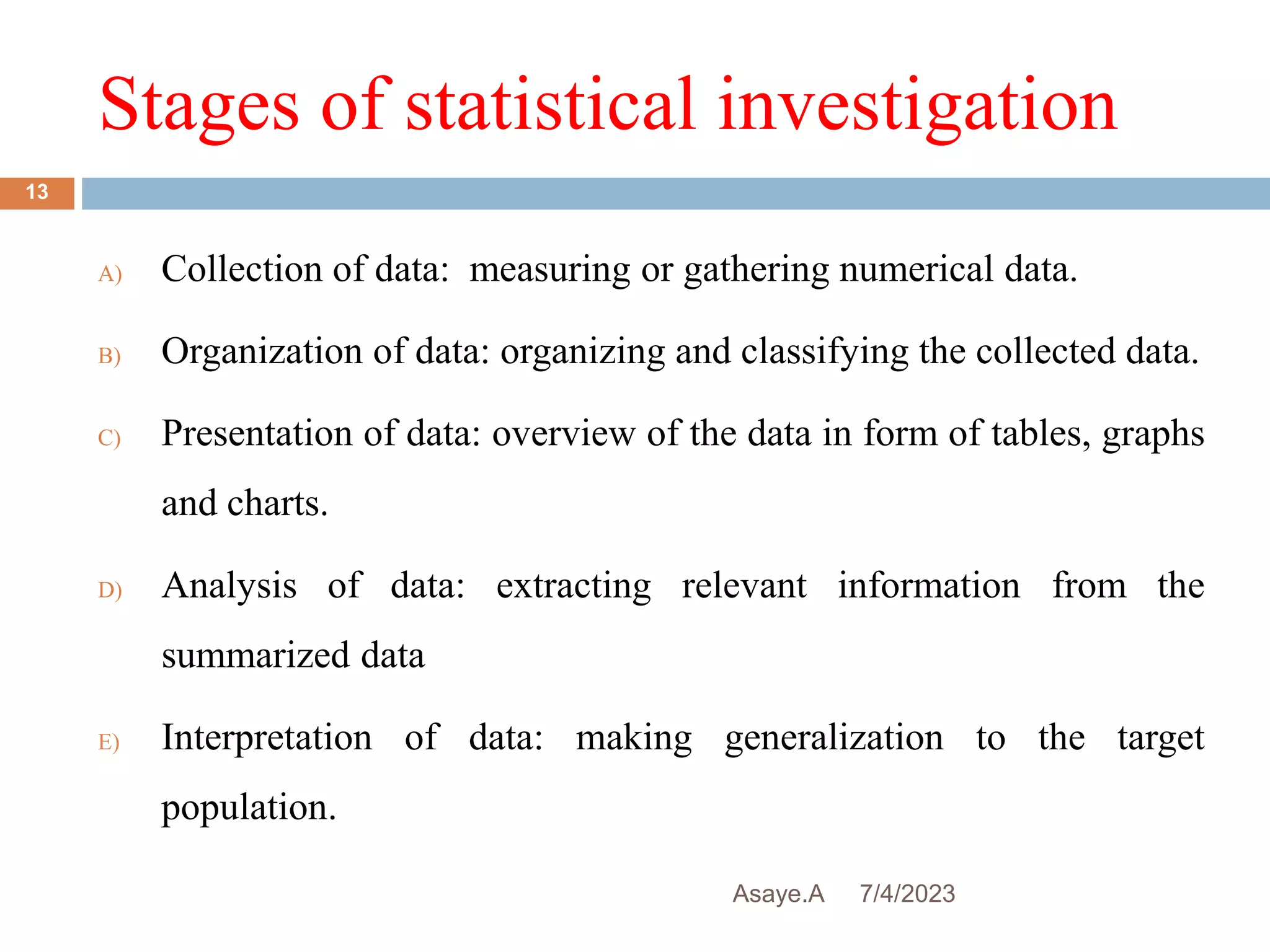 Stages of statistical investigation
7/4/2023
Asaye.A
13
A) Collection of data: measuring or gathering numerical data.
B) Organization of data: organizing and classifying the collected data.
C) Presentation of data: overview of the data in form of tables, graphs
and charts.
D) Analysis of data: extracting relevant information from the
summarized data
E) Interpretation of data: making generalization to the target
population.
 