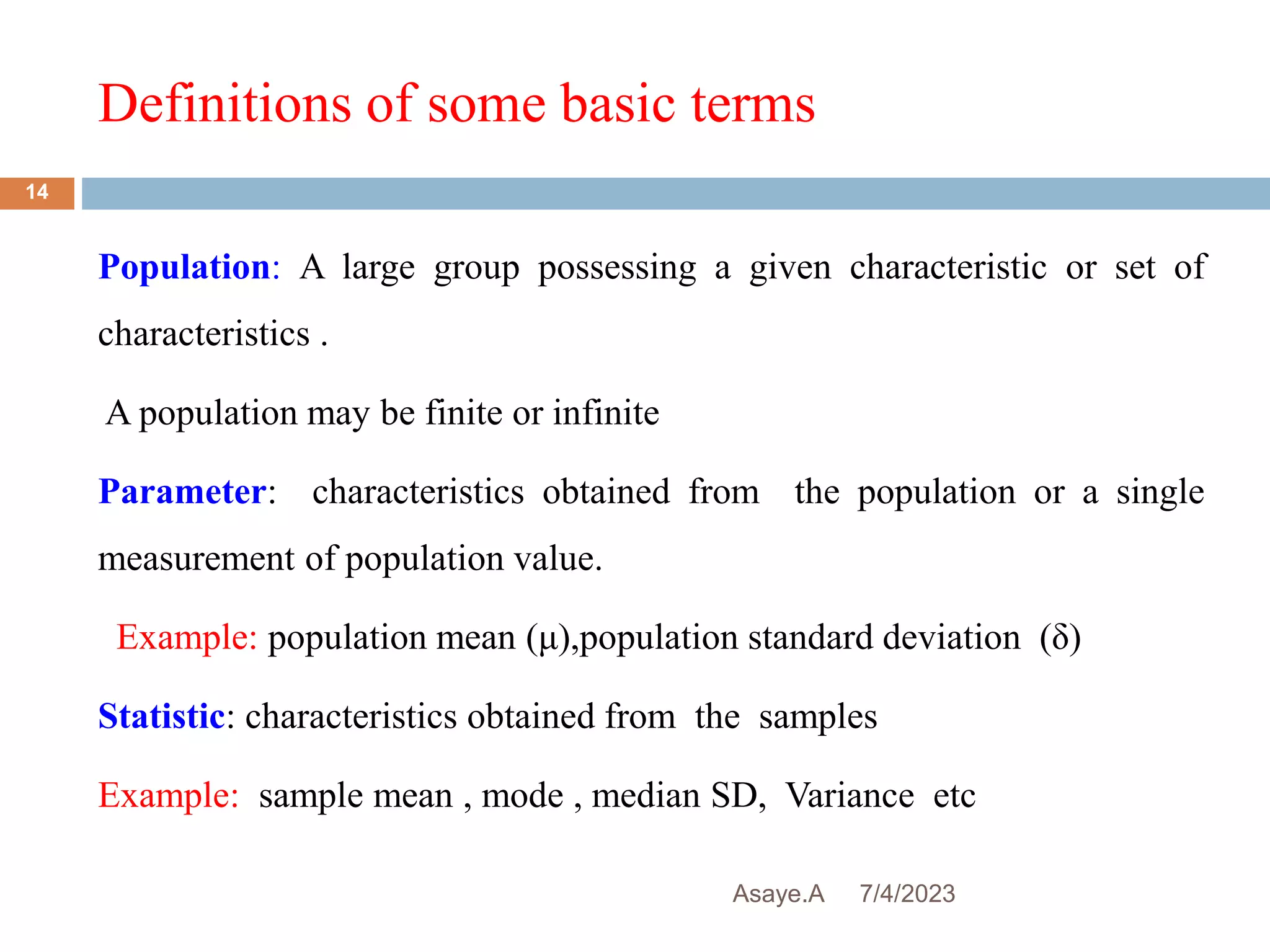 Definitions of some basic terms
7/4/2023
Asaye.A
14
Population: A large group possessing a given characteristic or set of
characteristics .
A population may be finite or infinite
Parameter: characteristics obtained from the population or a single
measurement of population value.
Example: population mean (μ),population standard deviation (δ)
Statistic: characteristics obtained from the samples
Example: sample mean , mode , median SD, Variance etc
 