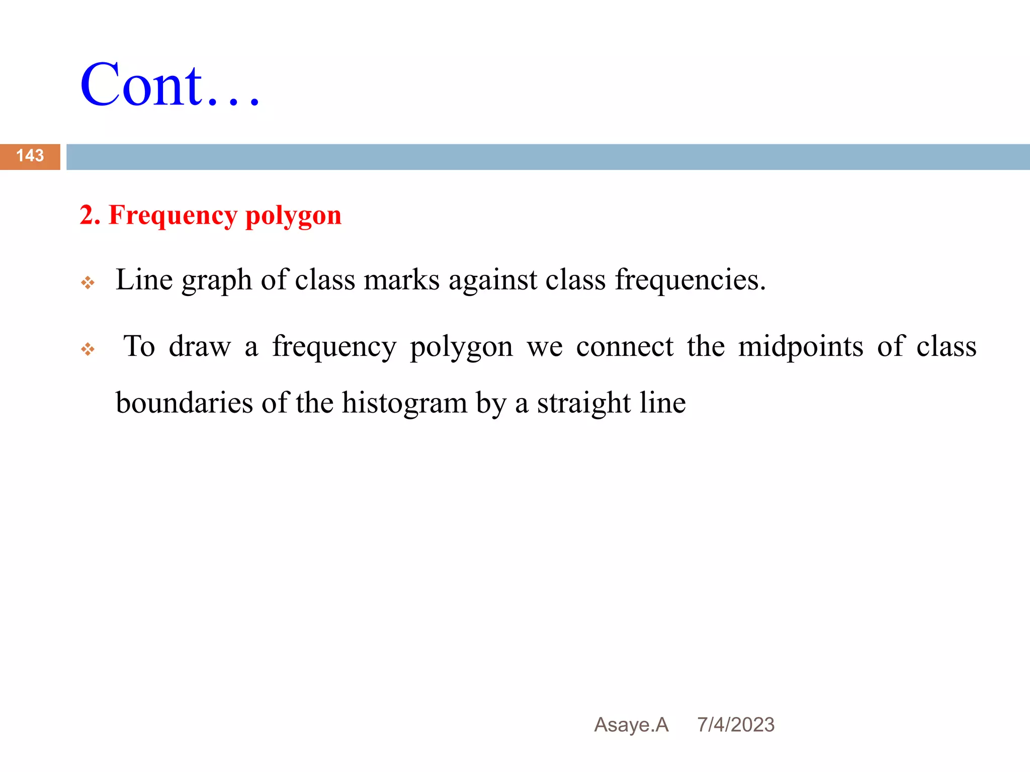 Cont…
7/4/2023
Asaye.A
143
2. Frequency polygon
 Line graph of class marks against class frequencies.
 To draw a frequency polygon we connect the midpoints of class
boundaries of the histogram by a straight line
 