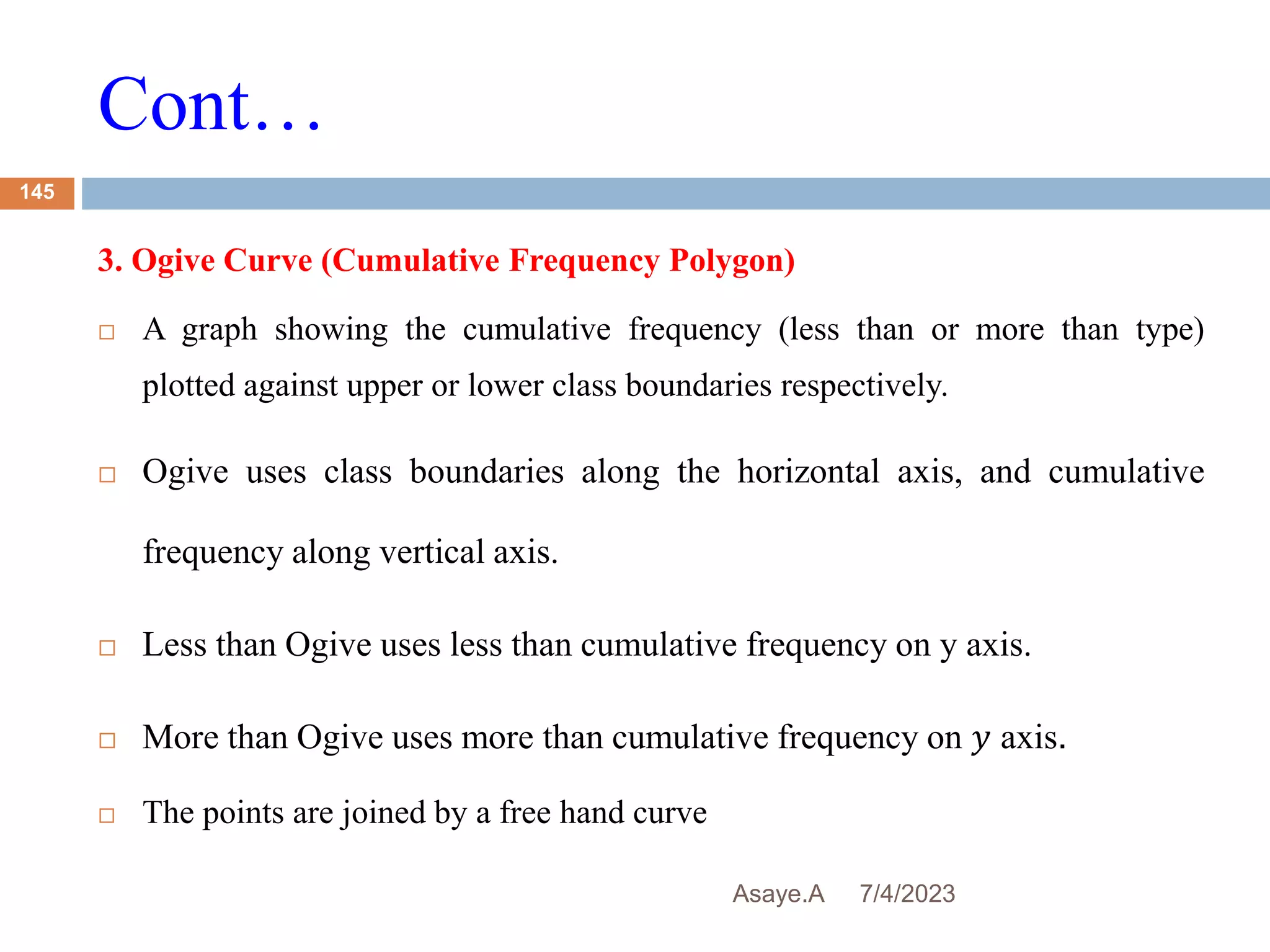 Cont…
7/4/2023
Asaye.A
145
3. Ogive Curve (Cumulative Frequency Polygon)
 A graph showing the cumulative frequency (less than or more than type)
plotted against upper or lower class boundaries respectively.
 Ogive uses class boundaries along the horizontal axis, and cumulative
frequency along vertical axis.
 Less than Ogive uses less than cumulative frequency on y axis.
 More than Ogive uses more than cumulative frequency on 𝑦 axis.
 The points are joined by a free hand curve
 