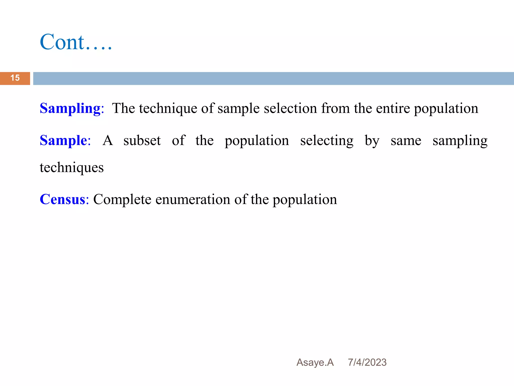 Cont….
7/4/2023
Asaye.A
15
Sampling: The technique of sample selection from the entire population
Sample: A subset of the population selecting by same sampling
techniques
Census: Complete enumeration of the population
 