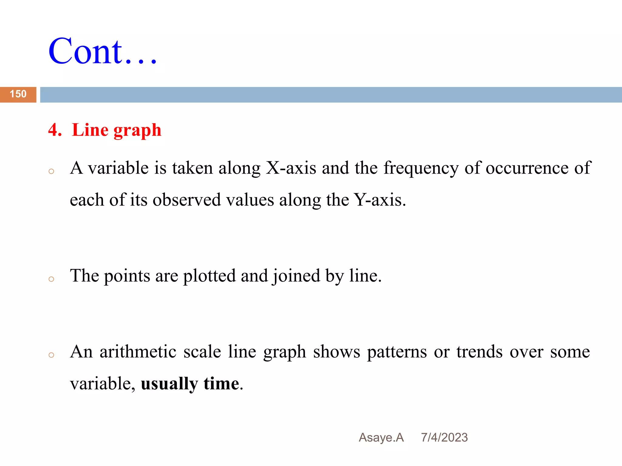 Cont…
7/4/2023
Asaye.A
150
4. Line graph
o A variable is taken along X-axis and the frequency of occurrence of
each of its observed values along the Y-axis.
o The points are plotted and joined by line.
o An arithmetic scale line graph shows patterns or trends over some
variable, usually time.
 