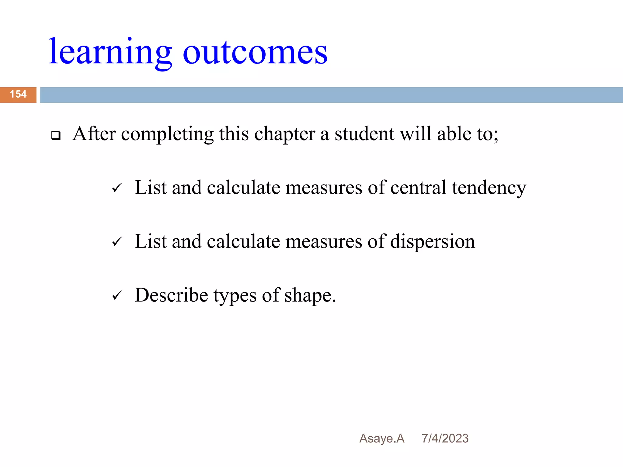 learning outcomes
7/4/2023
Asaye.A
154
 After completing this chapter a student will able to;
 List and calculate measures of central tendency
 List and calculate measures of dispersion
 Describe types of shape.
 