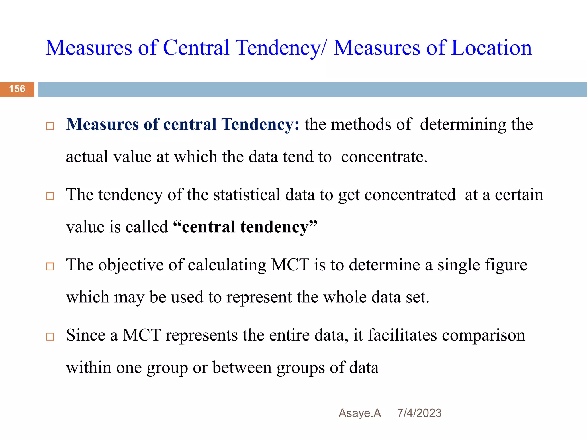 Measures of Central Tendency/ Measures of Location
7/4/2023
Asaye.A
156
 Measures of central Tendency: the methods of determining the
actual value at which the data tend to concentrate.
 The tendency of the statistical data to get concentrated at a certain
value is called “central tendency”
 The objective of calculating MCT is to determine a single figure
which may be used to represent the whole data set.
 Since a MCT represents the entire data, it facilitates comparison
within one group or between groups of data
 
