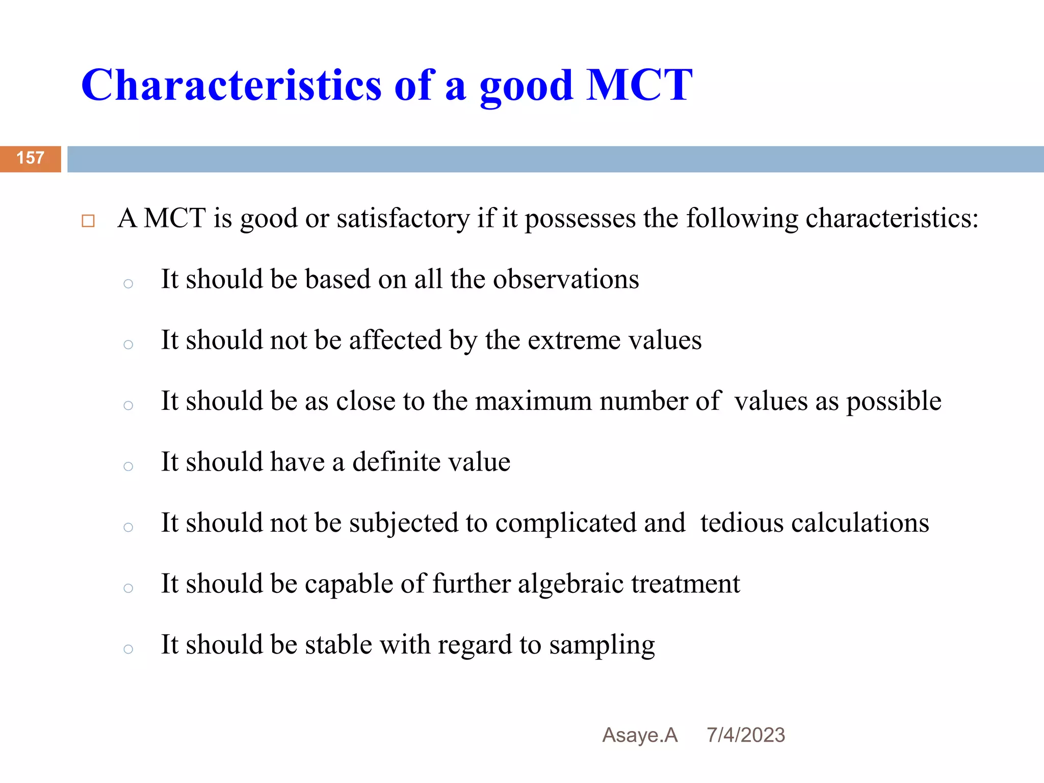 Characteristics of a good MCT
7/4/2023
Asaye.A
157
 A MCT is good or satisfactory if it possesses the following characteristics:
o It should be based on all the observations
o It should not be affected by the extreme values
o It should be as close to the maximum number of values as possible
o It should have a definite value
o It should not be subjected to complicated and tedious calculations
o It should be capable of further algebraic treatment
o It should be stable with regard to sampling
 