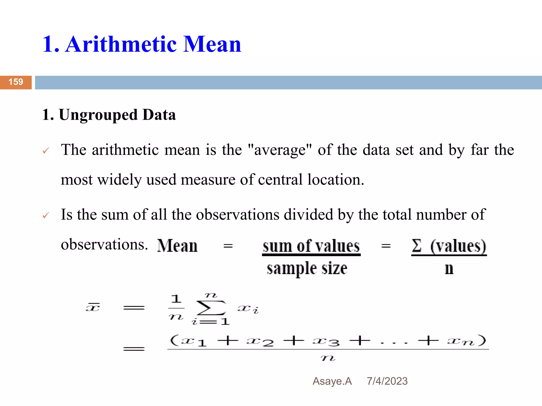 1. Arithmetic Mean
7/4/2023
Asaye.A
159
1. Ungrouped Data
 The arithmetic mean is the "average" of the data set and by far the
most widely used measure of central location.
 Is the sum of all the observations divided by the total number of
observations.
 