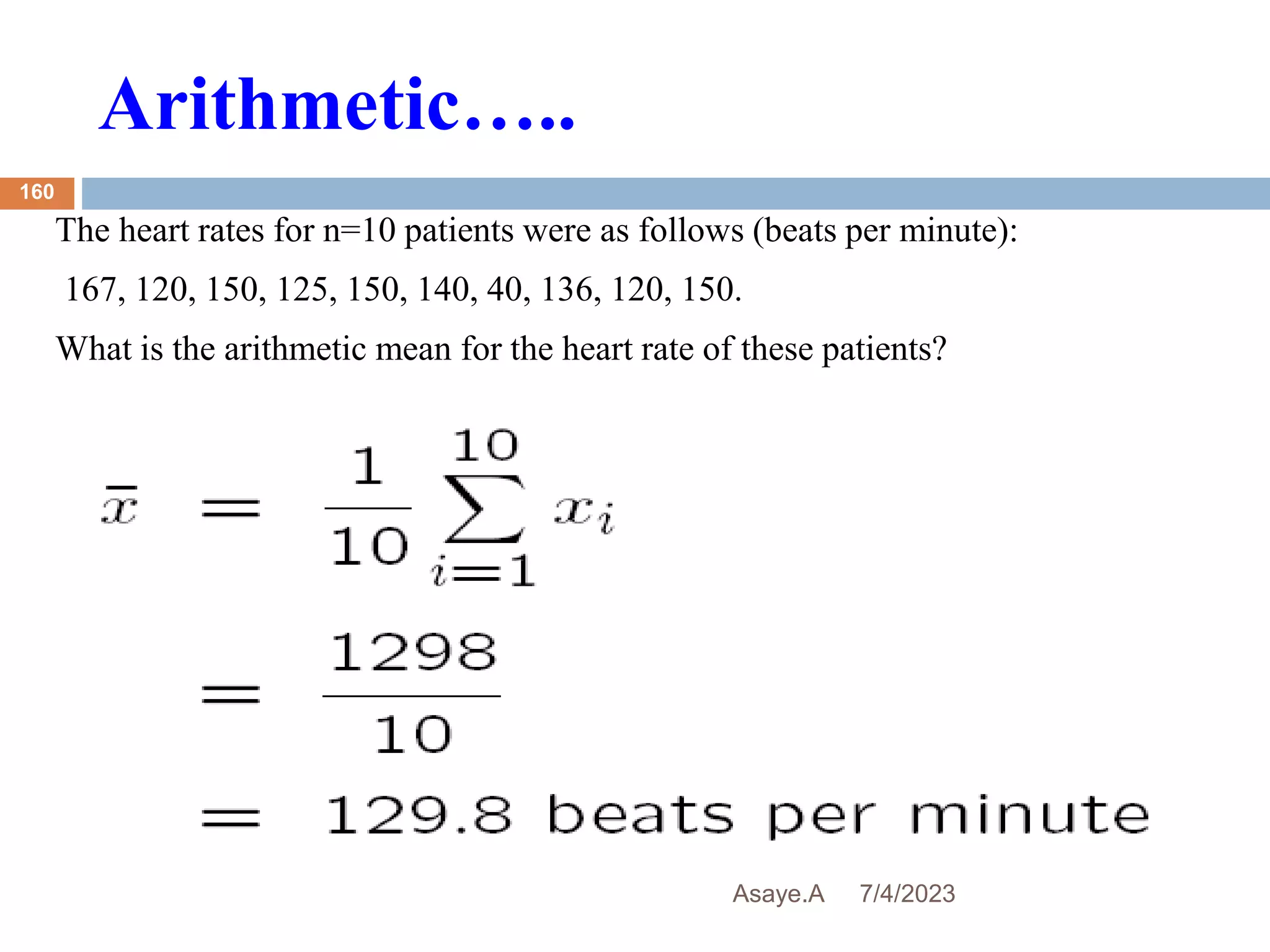 Arithmetic…..
7/4/2023
Asaye.A
160
The heart rates for n=10 patients were as follows (beats per minute):
167, 120, 150, 125, 150, 140, 40, 136, 120, 150.
What is the arithmetic mean for the heart rate of these patients?
 