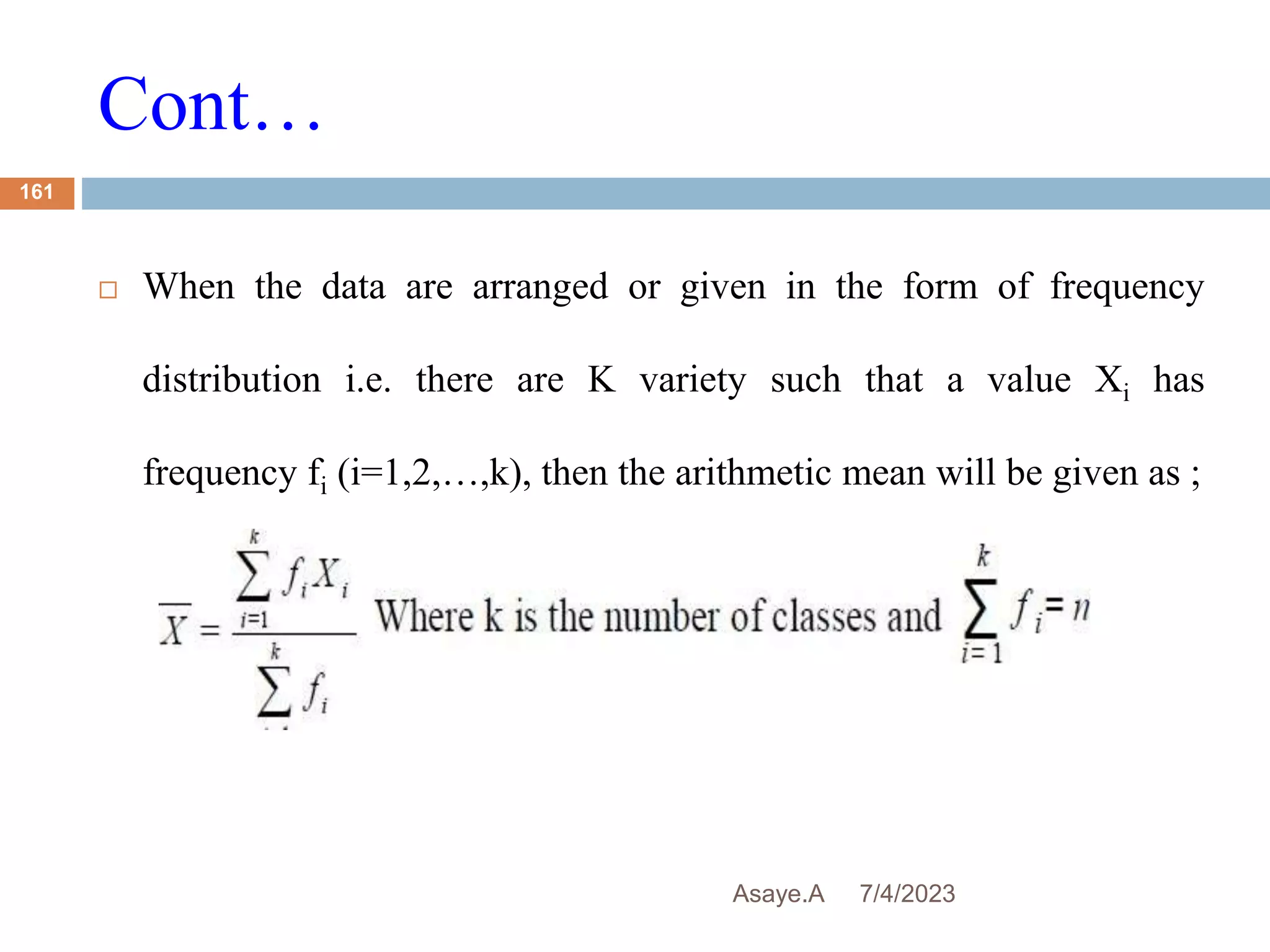 Cont…
7/4/2023
Asaye.A
161
 When the data are arranged or given in the form of frequency
distribution i.e. there are K variety such that a value Xi has
frequency fi (i=1,2,…,k), then the arithmetic mean will be given as ;
 
