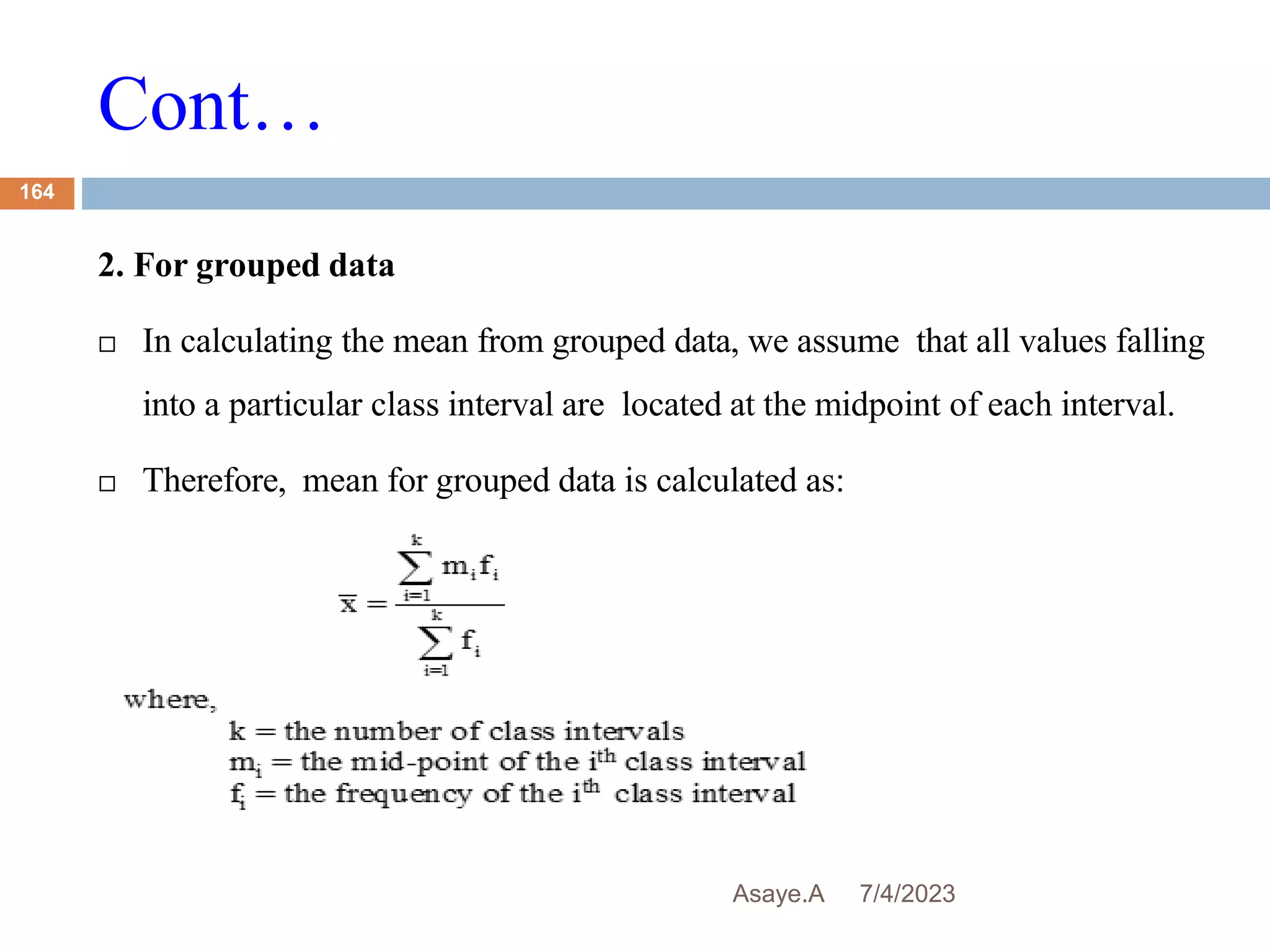 Cont…
7/4/2023
Asaye.A
164
2. For grouped data
 In calculating the mean from grouped data, we assume that all values falling
into a particular class interval are located at the midpoint of each interval.
 Therefore, mean for grouped data is calculated as:
 