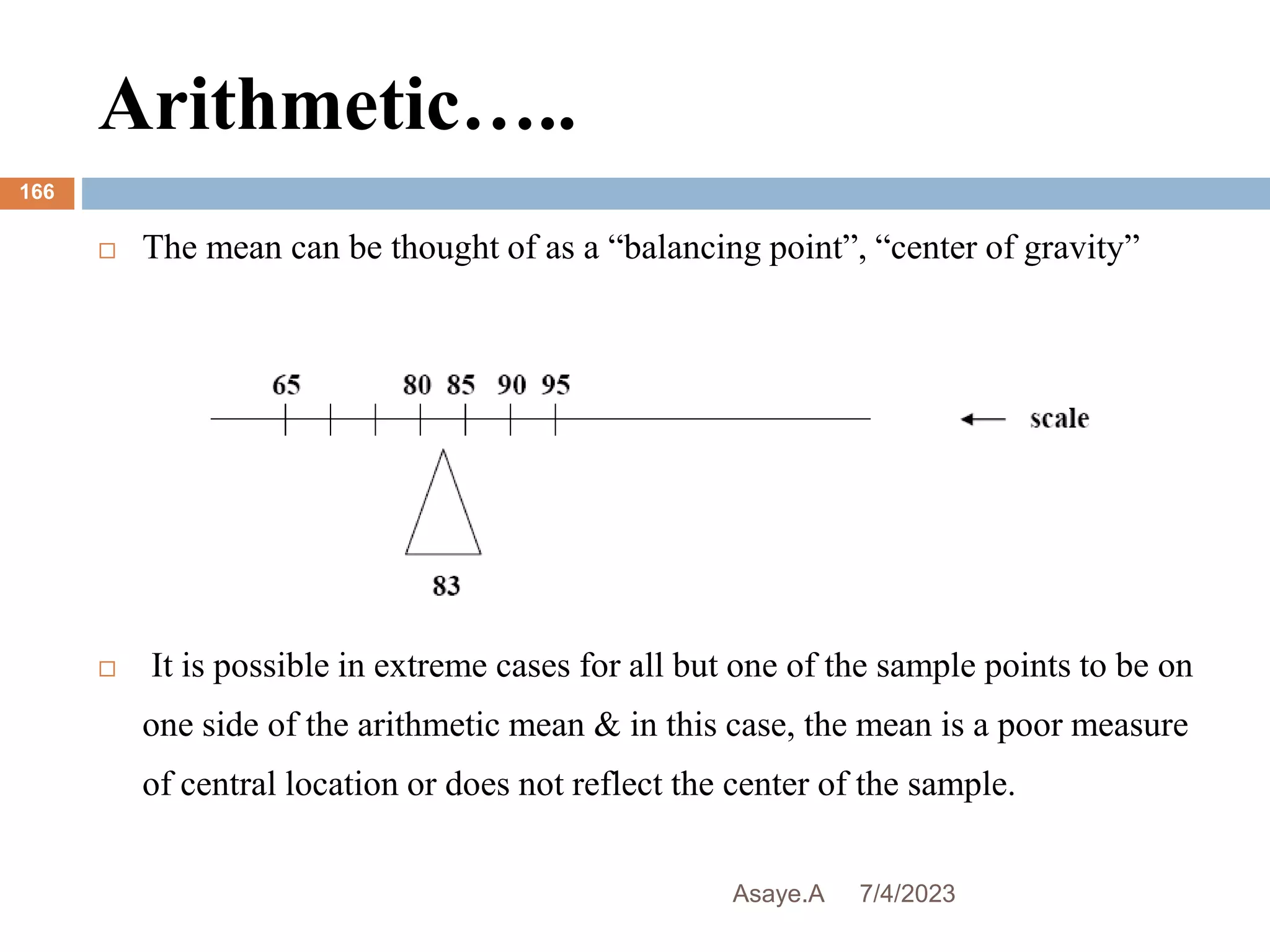 Arithmetic…..
7/4/2023
Asaye.A
166
 The mean can be thought of as a “balancing point”, “center of gravity”
 It is possible in extreme cases for all but one of the sample points to be on
one side of the arithmetic mean & in this case, the mean is a poor measure
of central location or does not reflect the center of the sample.
 