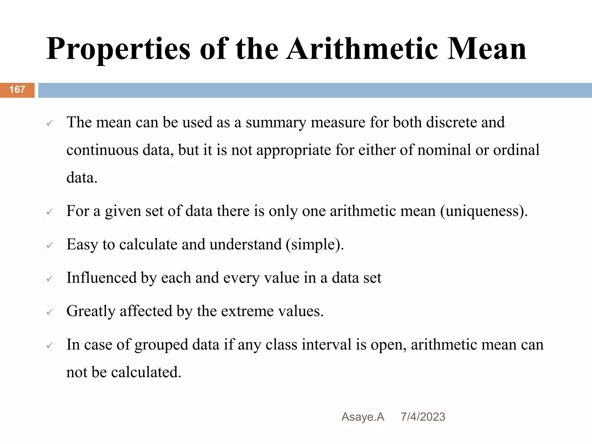 Properties of the Arithmetic Mean
7/4/2023
Asaye.A
167
 The mean can be used as a summary measure for both discrete and
continuous data, but it is not appropriate for either of nominal or ordinal
data.
 For a given set of data there is only one arithmetic mean (uniqueness).
 Easy to calculate and understand (simple).
 Influenced by each and every value in a data set
 Greatly affected by the extreme values.
 In case of grouped data if any class interval is open, arithmetic mean can
not be calculated.
 