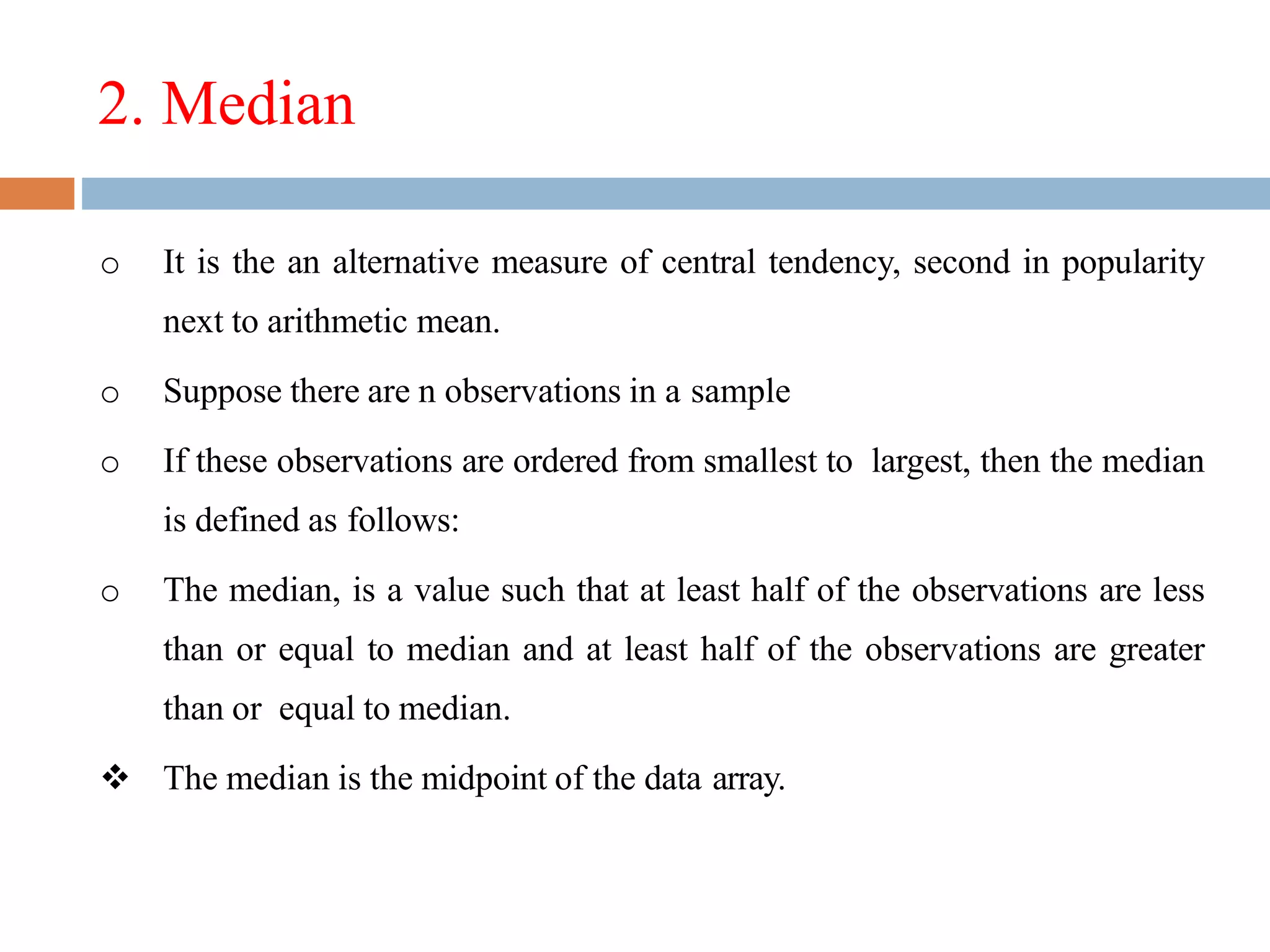2. Median
o It is the an alternative measure of central tendency, second in popularity
next to arithmetic mean.
o Suppose there are n observations in a sample
o If these observations are ordered from smallest to largest, then the median
is defined as follows:
o The median, is a value such that at least half of the observations are less
than or equal to median and at least half of the observations are greater
than or equal to median.
 The median is the midpoint of the data array.
 