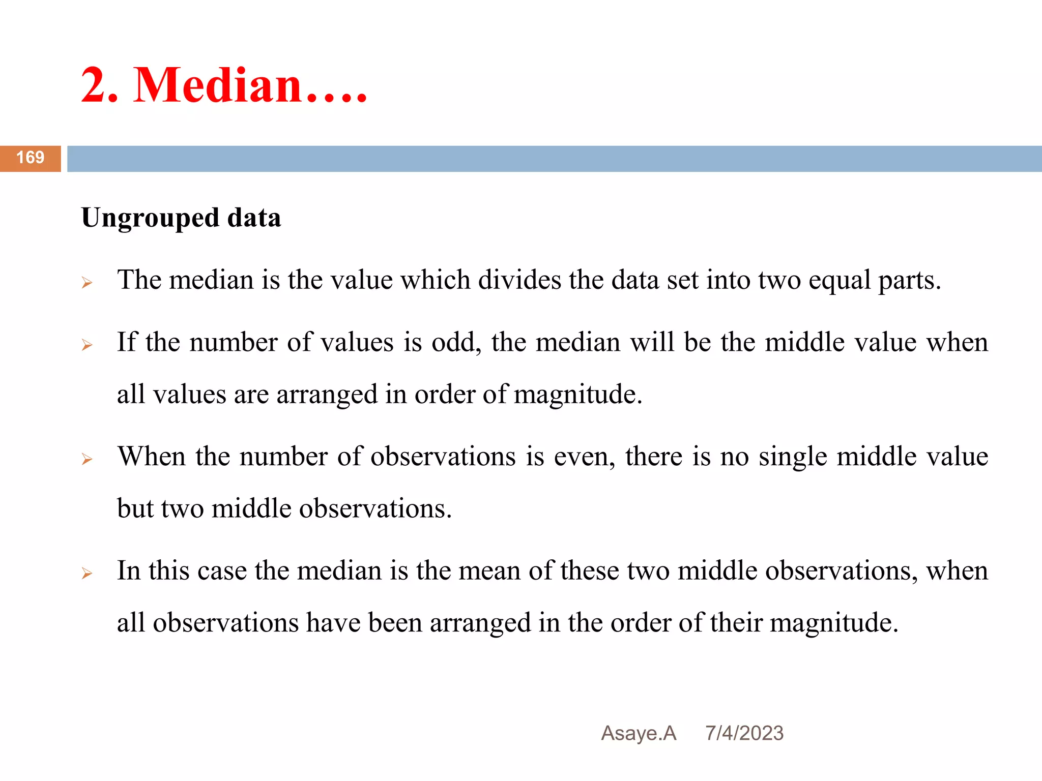 2. Median….
7/4/2023
Asaye.A
169
Ungrouped data
 The median is the value which divides the data set into two equal parts.
 If the number of values is odd, the median will be the middle value when
all values are arranged in order of magnitude.
 When the number of observations is even, there is no single middle value
but two middle observations.
 In this case the median is the mean of these two middle observations, when
all observations have been arranged in the order of their magnitude.
 