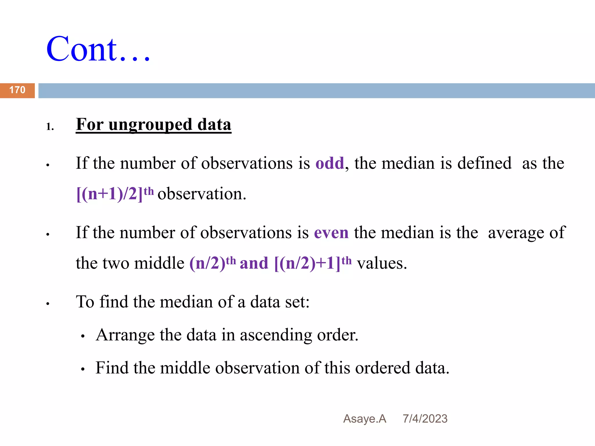 Cont…
7/4/2023
Asaye.A
170
1. For ungrouped data
• If the number of observations is odd, the median is defined as the
[(n+1)/2]th observation.
• If the number of observations is even the median is the average of
the two middle (n/2)th and [(n/2)+1]th values.
• To find the median of a data set:
• Arrange the data in ascending order.
• Find the middle observation of this ordered data.
 