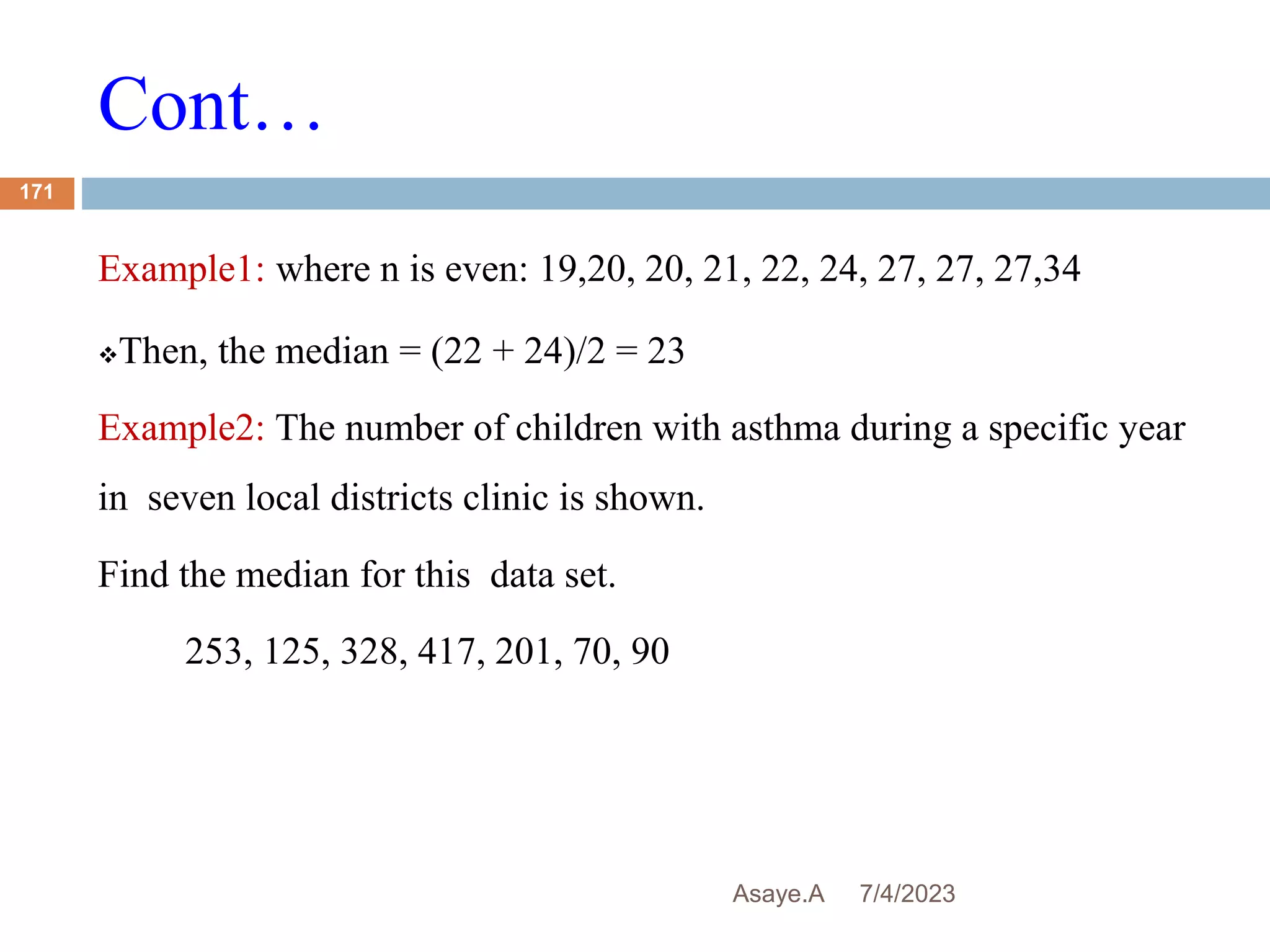 Cont…
7/4/2023
Asaye.A
171
Example1: where n is even: 19,20, 20, 21, 22, 24, 27, 27, 27,34
Then, the median = (22 + 24)/2 = 23
Example2: The number of children with asthma during a specific year
in seven local districts clinic is shown.
Find the median for this data set.
253, 125, 328, 417, 201, 70, 90
 