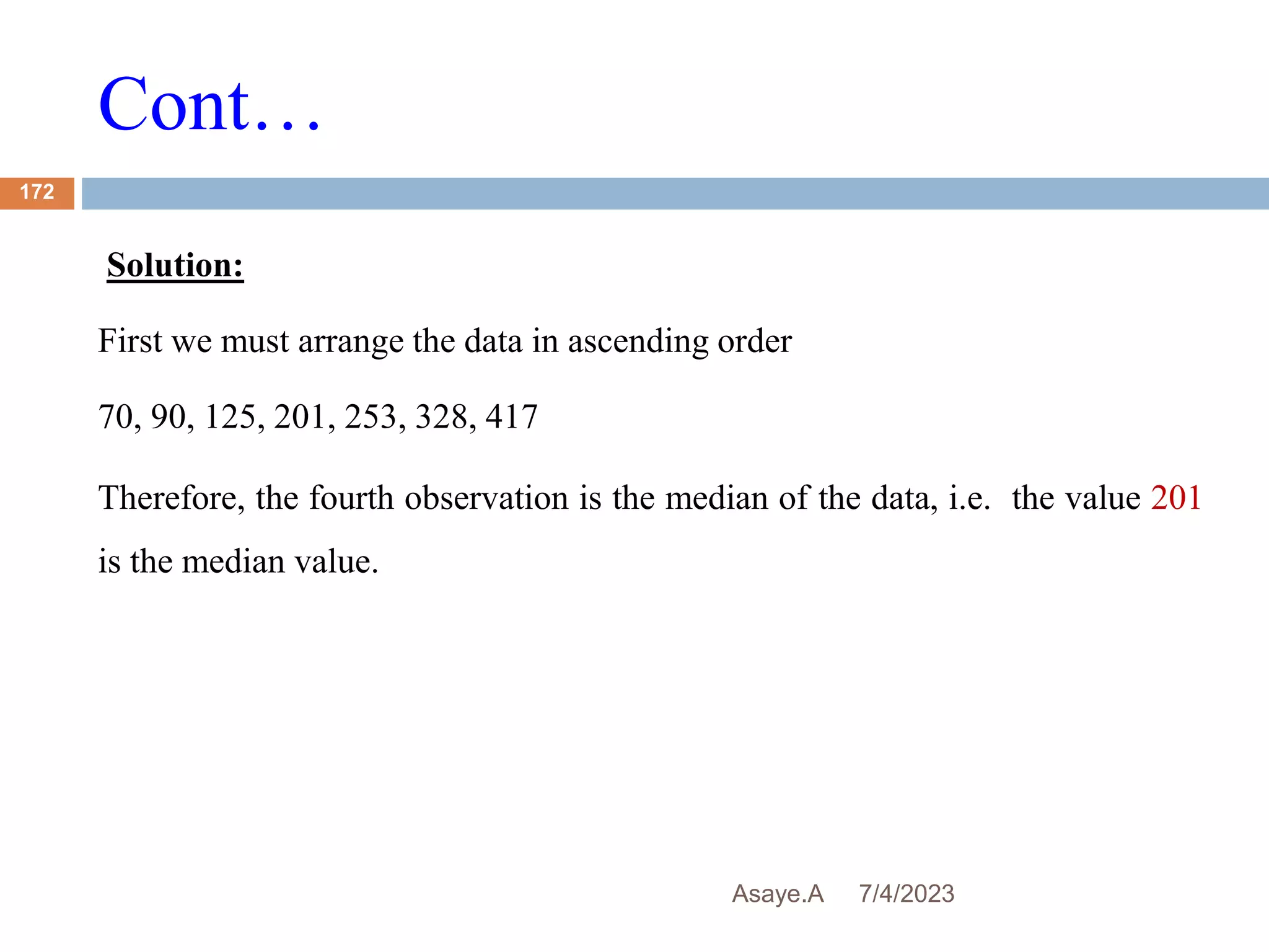 Cont…
7/4/2023
Asaye.A
172
Solution:
First we must arrange the data in ascending order
70, 90, 125, 201, 253, 328, 417
Therefore, the fourth observation is the median of the data, i.e. the value 201
is the median value.
 