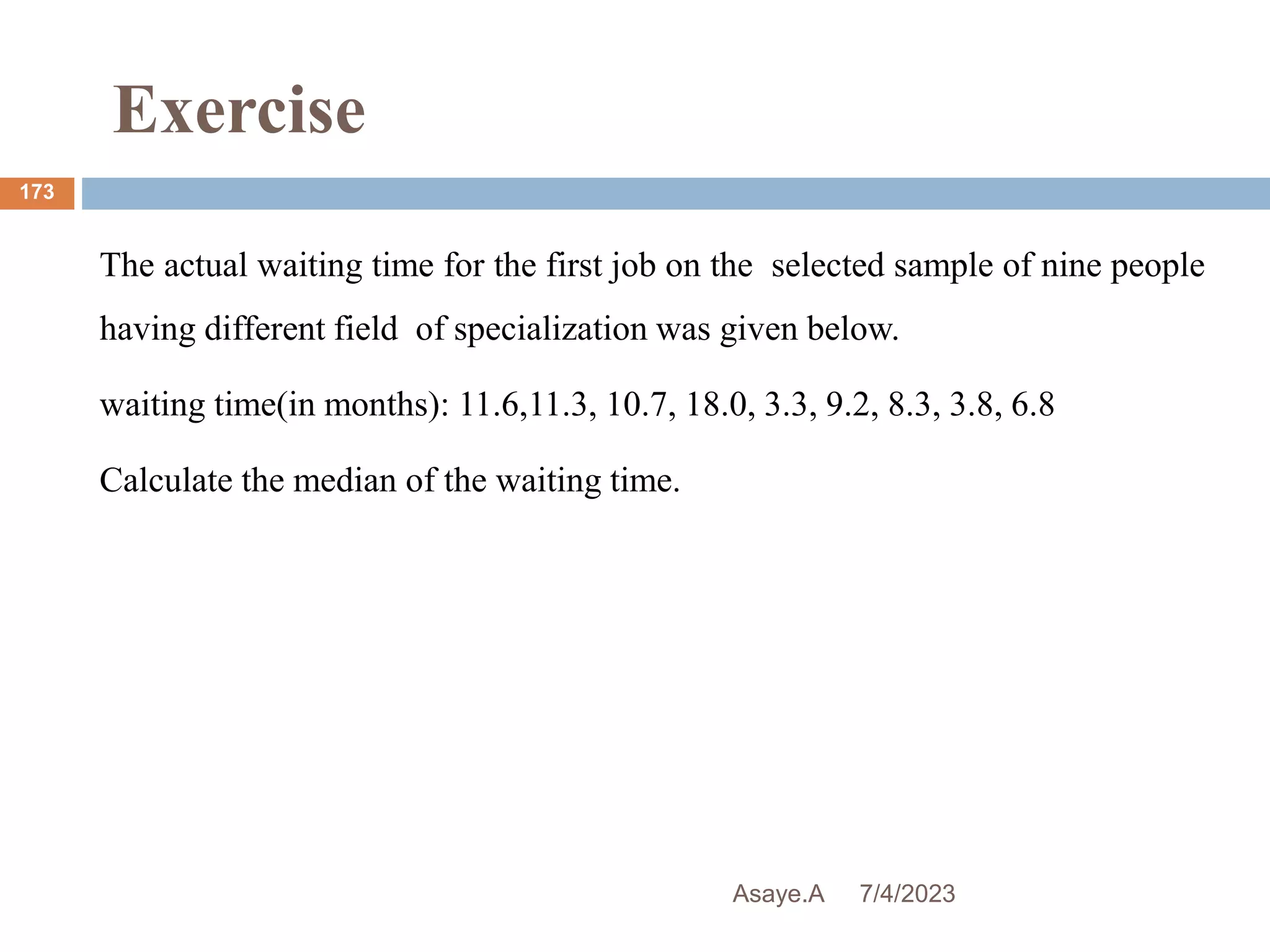 Exercise
7/4/2023
Asaye.A
173
The actual waiting time for the first job on the selected sample of nine people
having different field of specialization was given below.
waiting time(in months): 11.6,11.3, 10.7, 18.0, 3.3, 9.2, 8.3, 3.8, 6.8
Calculate the median of the waiting time.
 