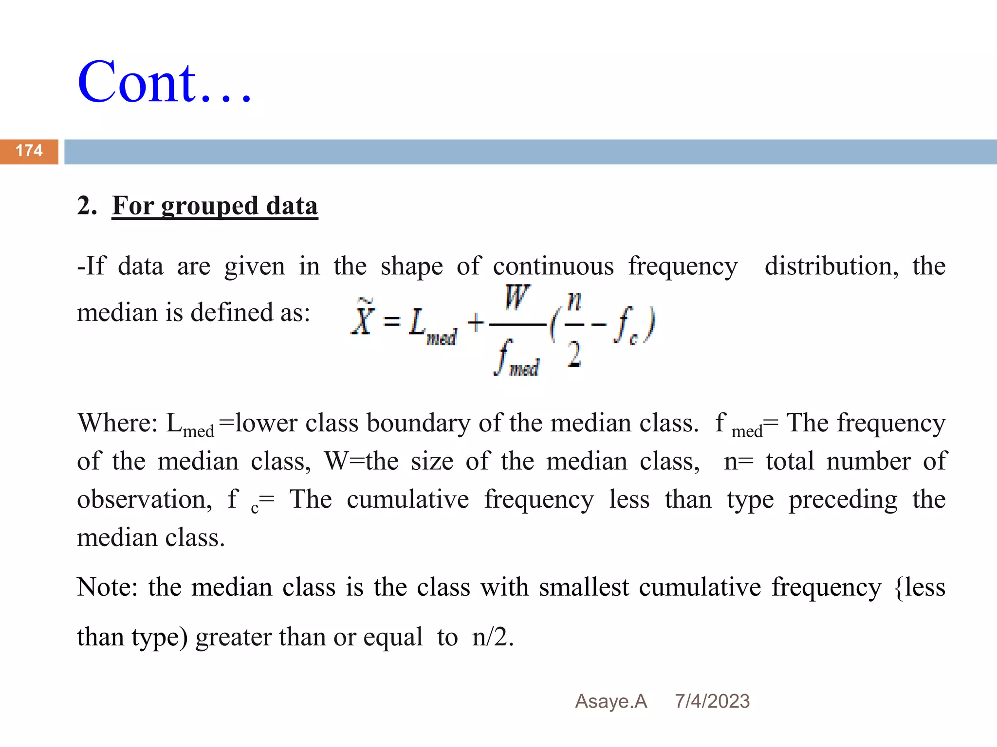 Cont…
7/4/2023
Asaye.A
174
2. For grouped data
-If data are given in the shape of continuous frequency distribution, the
median is defined as:
Where: Lmed =lower class boundary of the median class. f med= The frequency
of the median class, W=the size of the median class, n= total number of
observation, f c= The cumulative frequency less than type preceding the
median class.
Note: the median class is the class with smallest cumulative frequency {less
than type) greater than or equal to n/2.
 