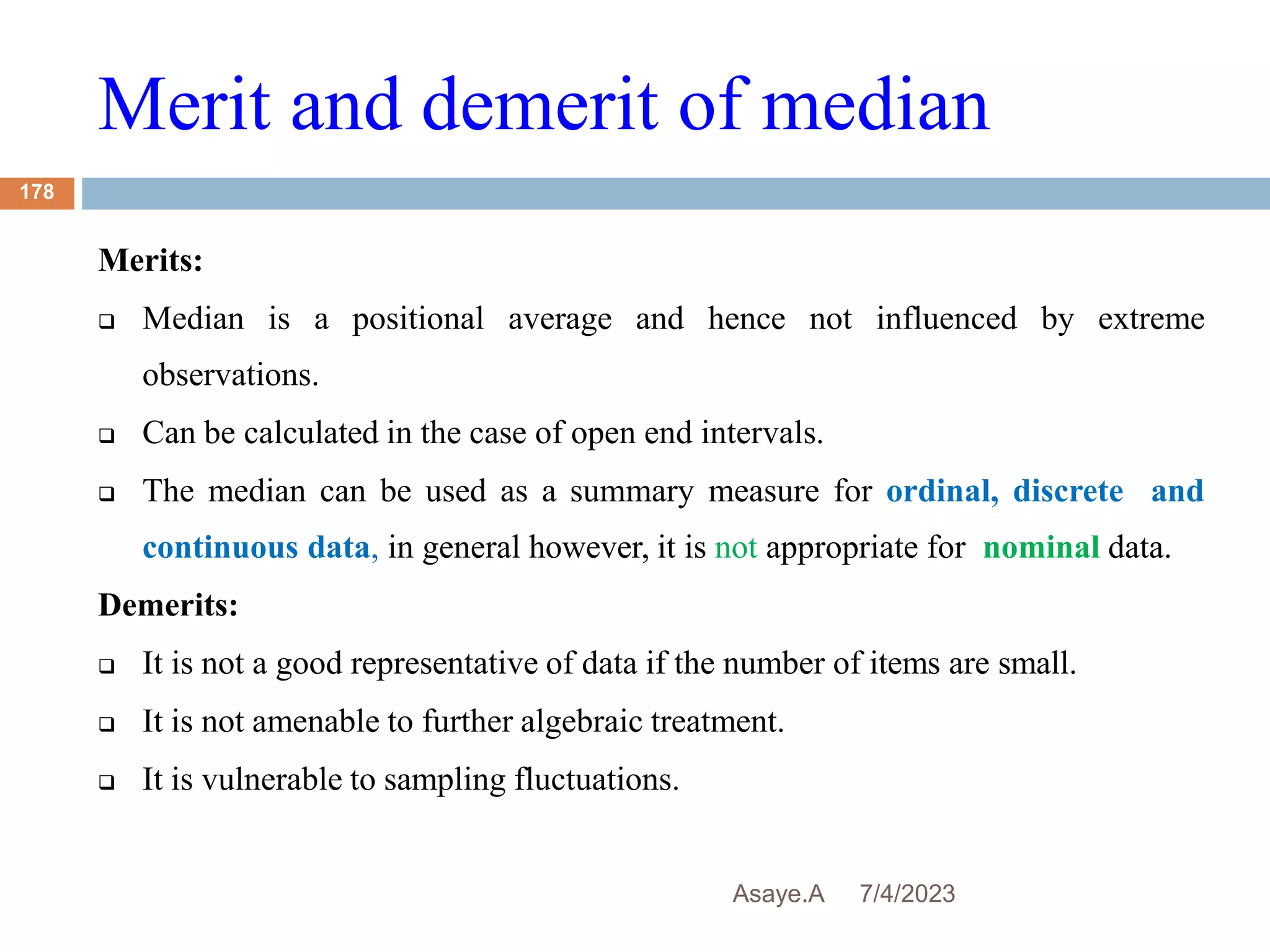 Merit and demerit of median
7/4/2023
Asaye.A
178
Merits:
 Median is a positional average and hence not influenced by extreme
observations.
 Can be calculated in the case of open end intervals.
 The median can be used as a summary measure for ordinal, discrete and
continuous data, in general however, it is not appropriate for nominal data.
Demerits:
 It is not a good representative of data if the number of items are small.
 It is not amenable to further algebraic treatment.
 It is vulnerable to sampling fluctuations.
 