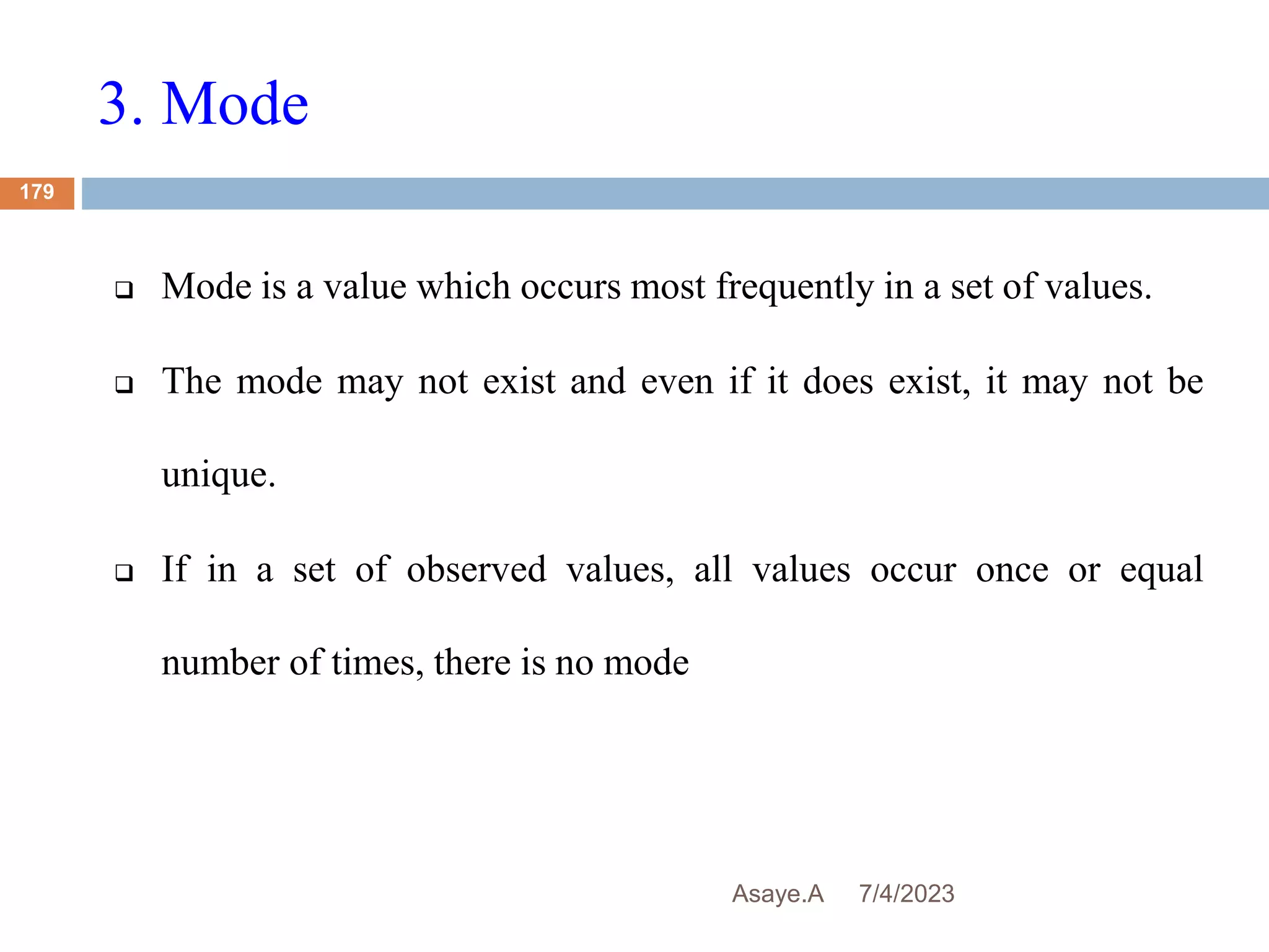 3. Mode
7/4/2023
Asaye.A
179
 Mode is a value which occurs most frequently in a set of values.
 The mode may not exist and even if it does exist, it may not be
unique.
 If in a set of observed values, all values occur once or equal
number of times, there is no mode
 