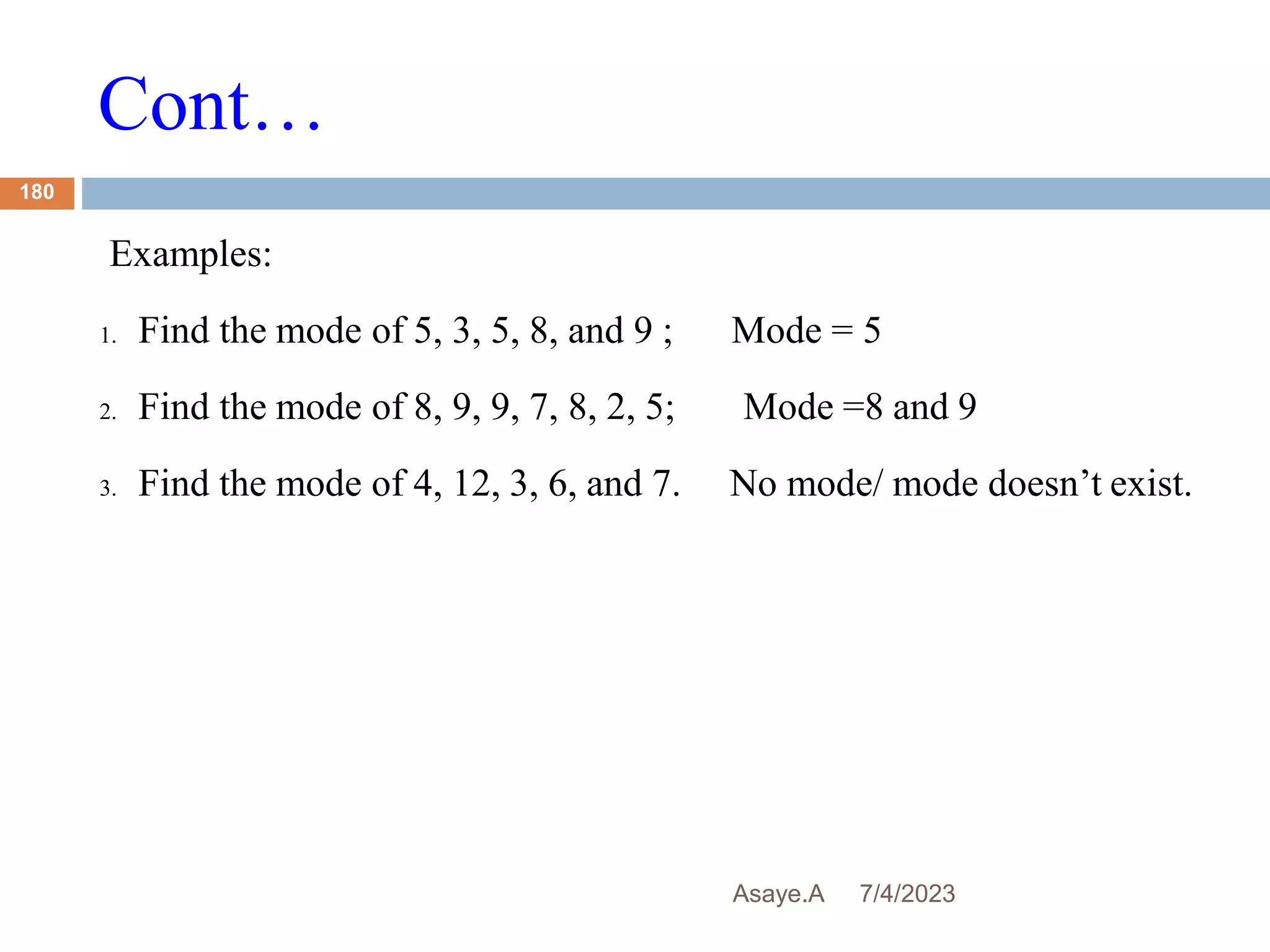 Cont…
7/4/2023
Asaye.A
180
Examples:
1. Find the mode of 5, 3, 5, 8, and 9 ; Mode = 5
2. Find the mode of 8, 9, 9, 7, 8, 2, 5; Mode =8 and 9
3. Find the mode of 4, 12, 3, 6, and 7. No mode/ mode doesn’t exist.
 
