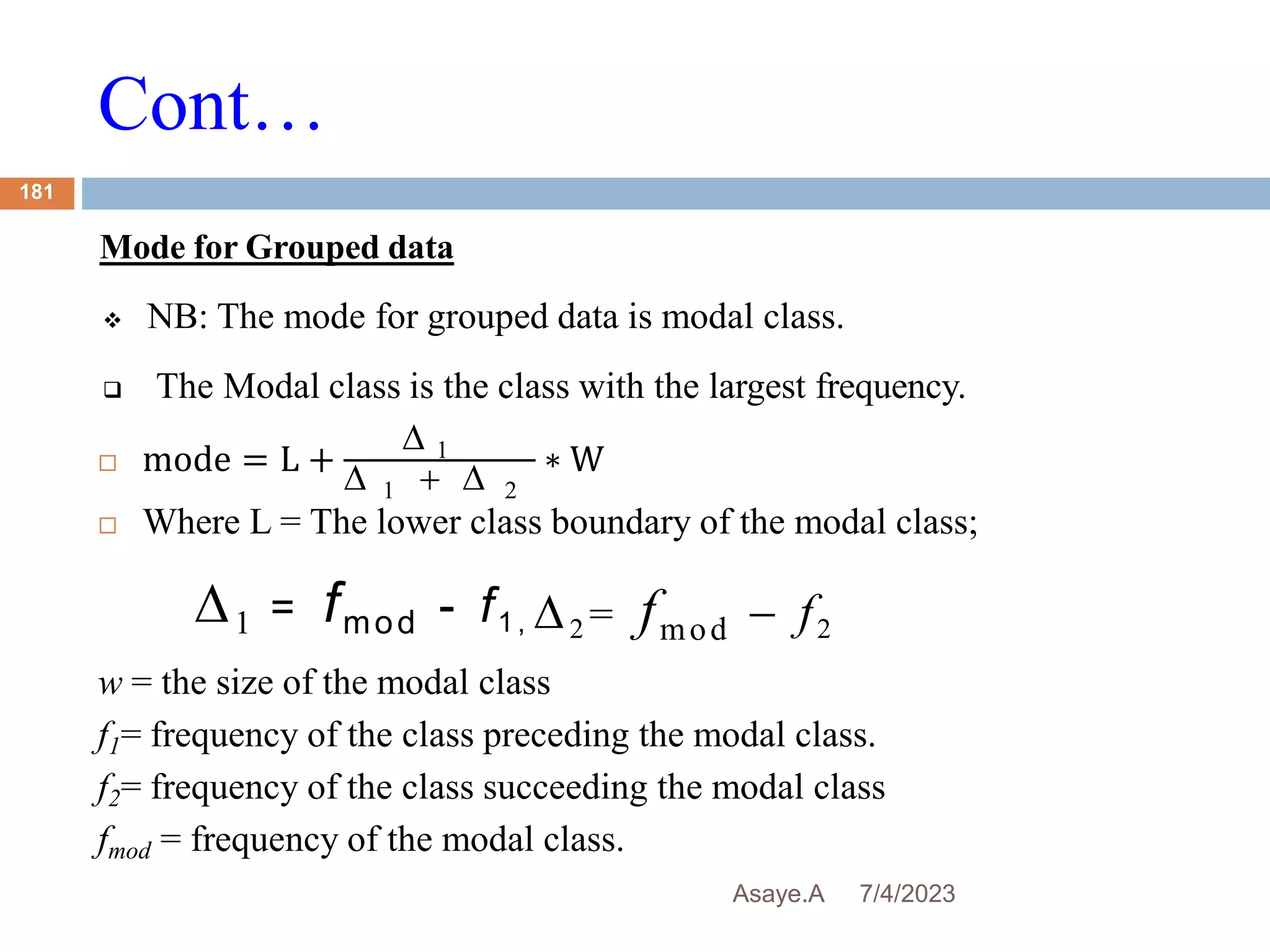 Cont…
7/4/2023
Asaye.A
181
Mode for Grouped data
 NB: The mode for grouped data is modal class.
 The Modal class is the class with the largest frequency.
 mode = L +
 1
 1   2
∗ W
 Where L = The lower class boundary of the modal class;
w = the size of the modal class
f1= frequency of the class preceding the modal class.
f2= frequency of the class succeeding the modal class
fmod = frequency of the modal class.
1 = fmod - f1 , 2 = fmod - f2
 