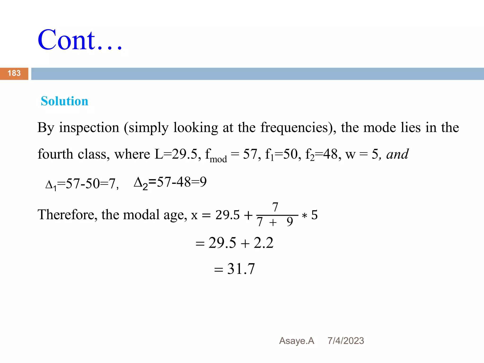 Cont…
7/4/2023
Asaye.A
183
Solution
By inspection (simply looking at the frequencies), the mode lies in the
fourth class, where L=29.5, fmod = 57, f1=50, f2=48, w = 5, and
Therefore, the modal age, x = 29.5 +
7
7  9
∗ 5
 29.5  2.2
 31.7
∆2=57-48=9
∆1=57-50=7,
 
