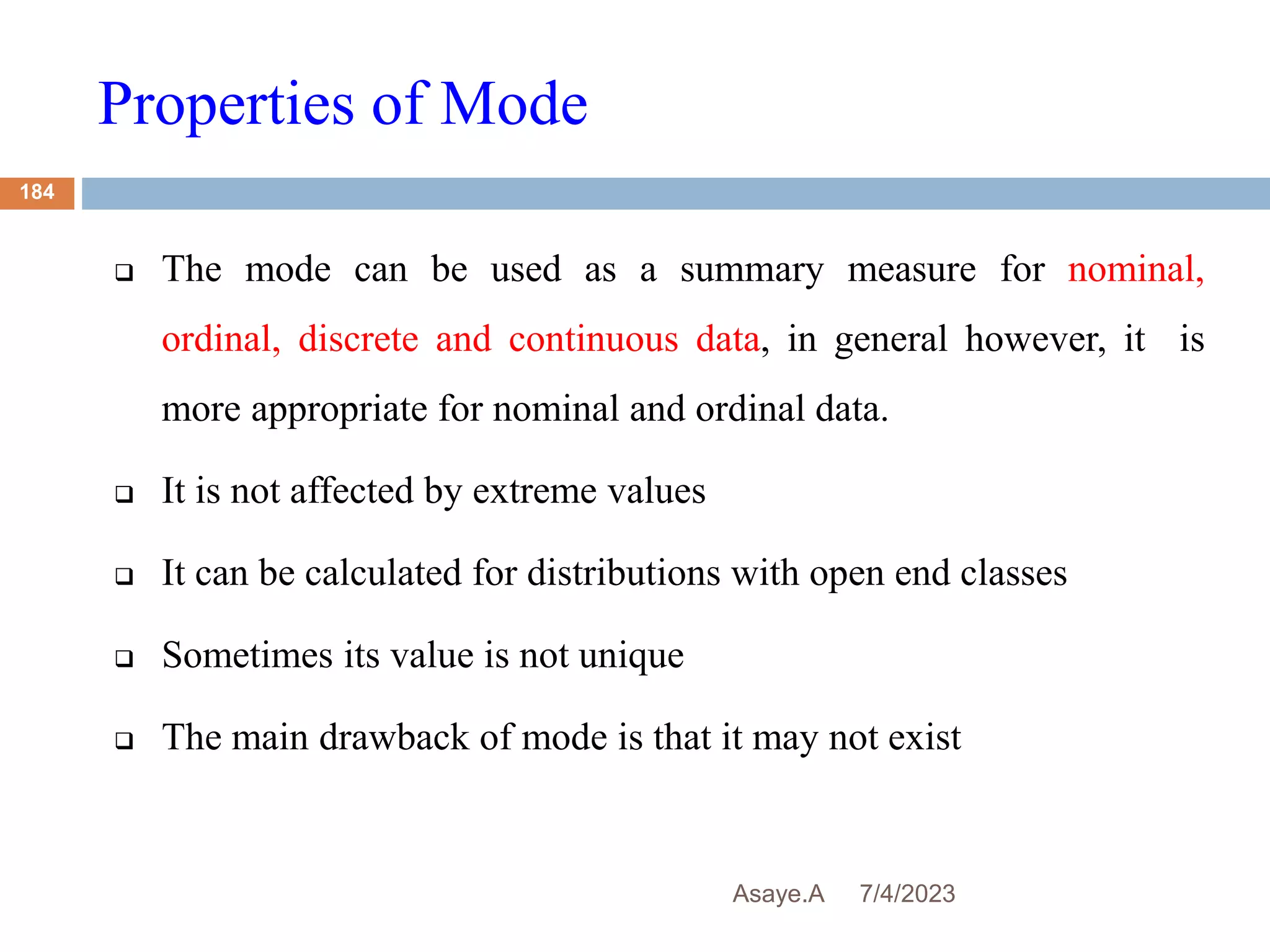 Properties of Mode
7/4/2023
Asaye.A
184
 The mode can be used as a summary measure for nominal,
ordinal, discrete and continuous data, in general however, it is
more appropriate for nominal and ordinal data.
 It is not affected by extreme values
 It can be calculated for distributions with open end classes
 Sometimes its value is not unique
 The main drawback of mode is that it may not exist
 