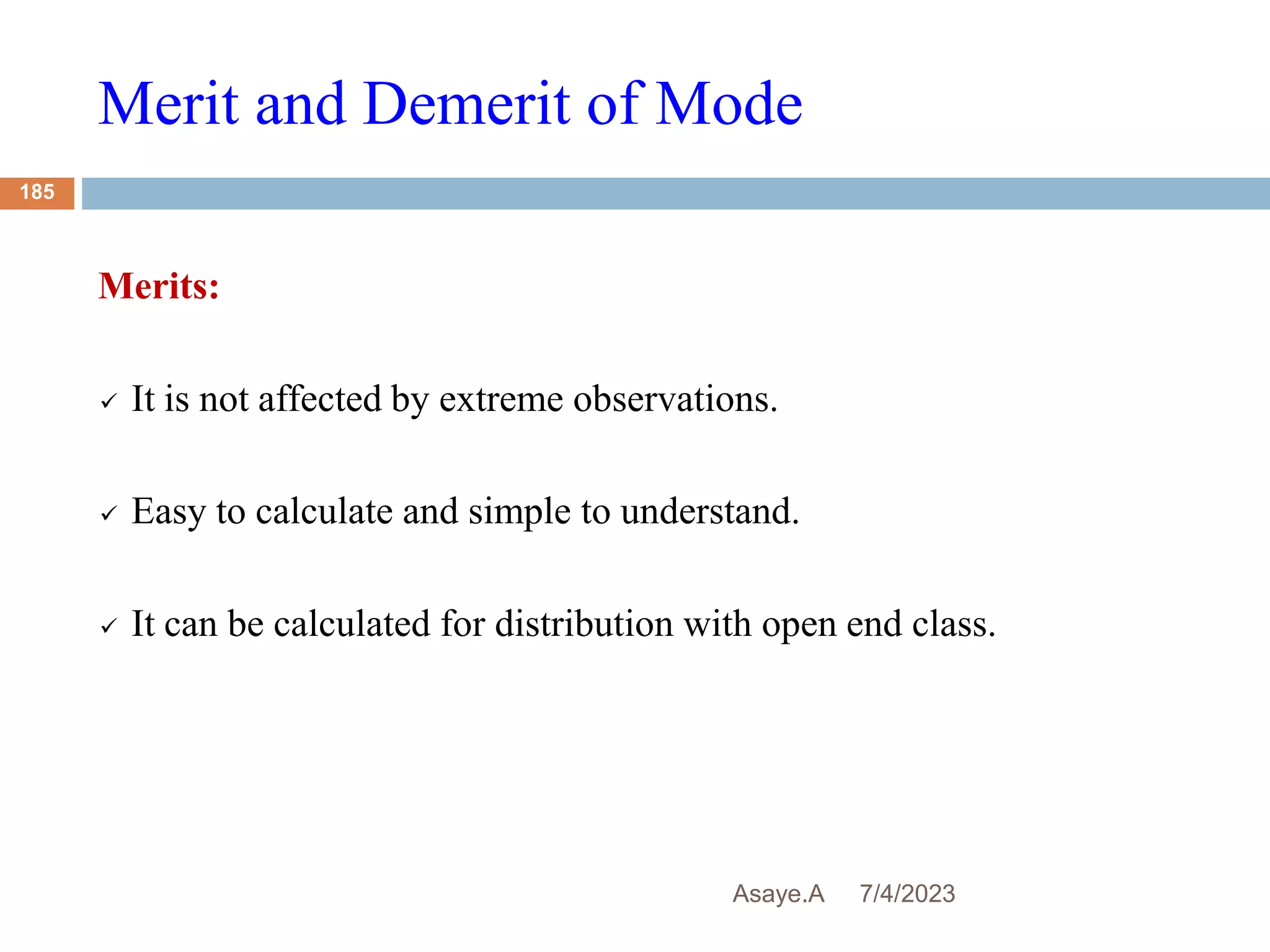 Merit and Demerit of Mode
7/4/2023
Asaye.A
185
Merits:
 It is not affected by extreme observations.
 Easy to calculate and simple to understand.
 It can be calculated for distribution with open end class.
 