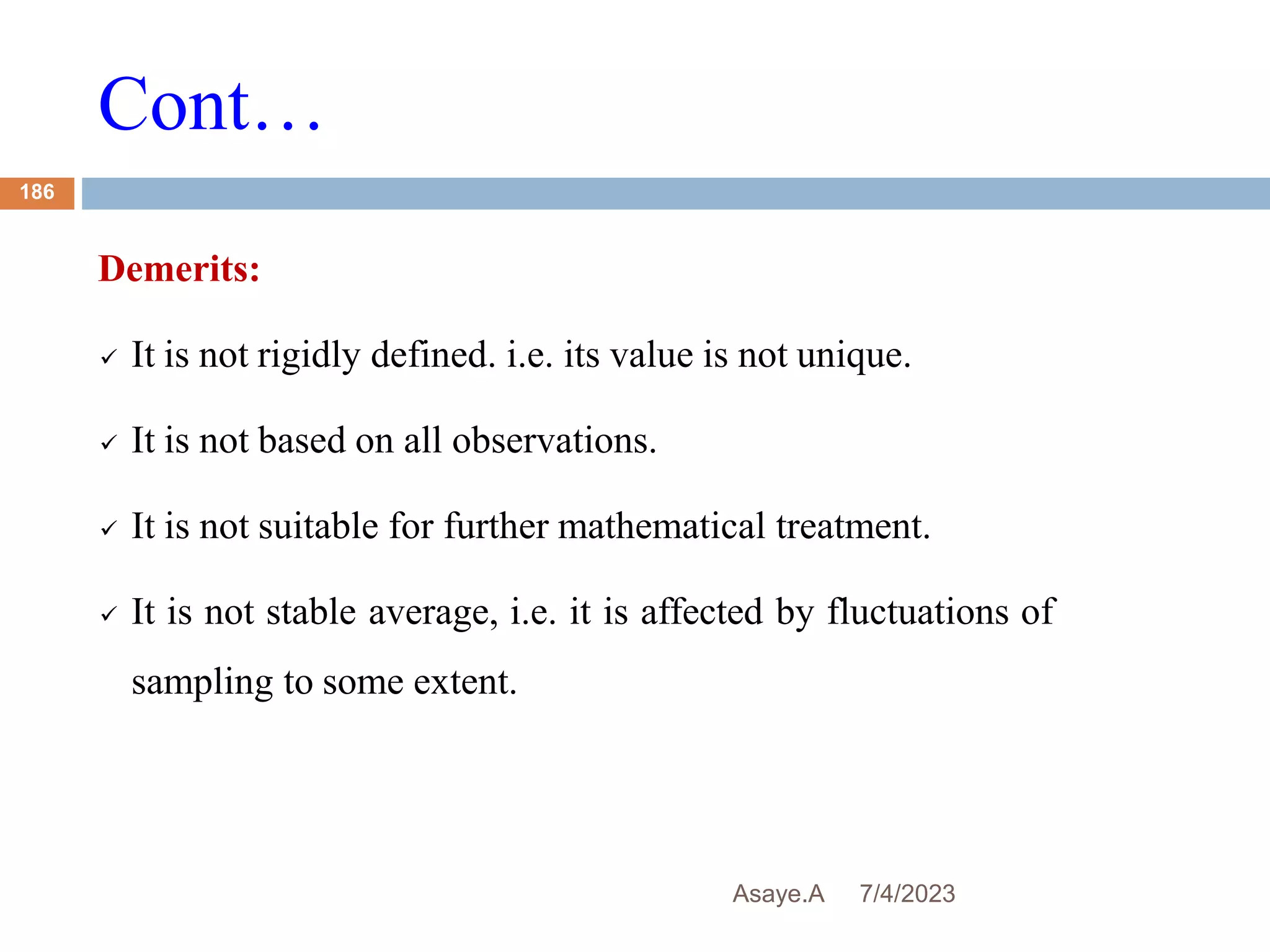 Cont…
7/4/2023
Asaye.A
186
Demerits:
 It is not rigidly defined. i.e. its value is not unique.
 It is not based on all observations.
 It is not suitable for further mathematical treatment.
 It is not stable average, i.e. it is affected by fluctuations of
sampling to some extent.
 