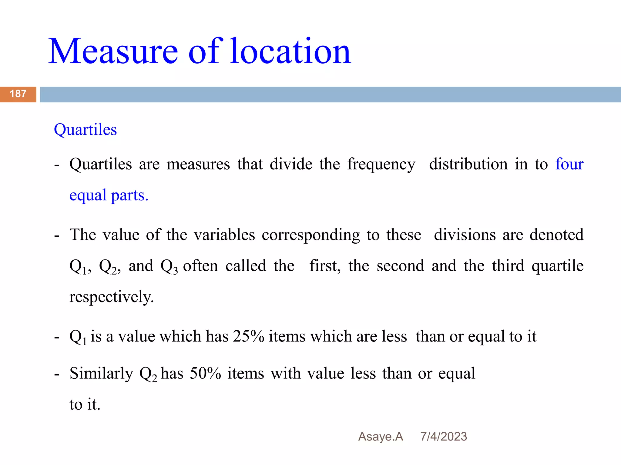 Measure of location
7/4/2023
Asaye.A
187
Quartiles
- Quartiles are measures that divide the frequency distribution in to four
equal parts.
- The value of the variables corresponding to these divisions are denoted
Q1, Q2, and Q3 often called the first, the second and the third quartile
respectively.
- Q1 is a value which has 25% items which are less than or equal to it
- Similarly Q2 has 50% items with value less than or equal
to it.
 
