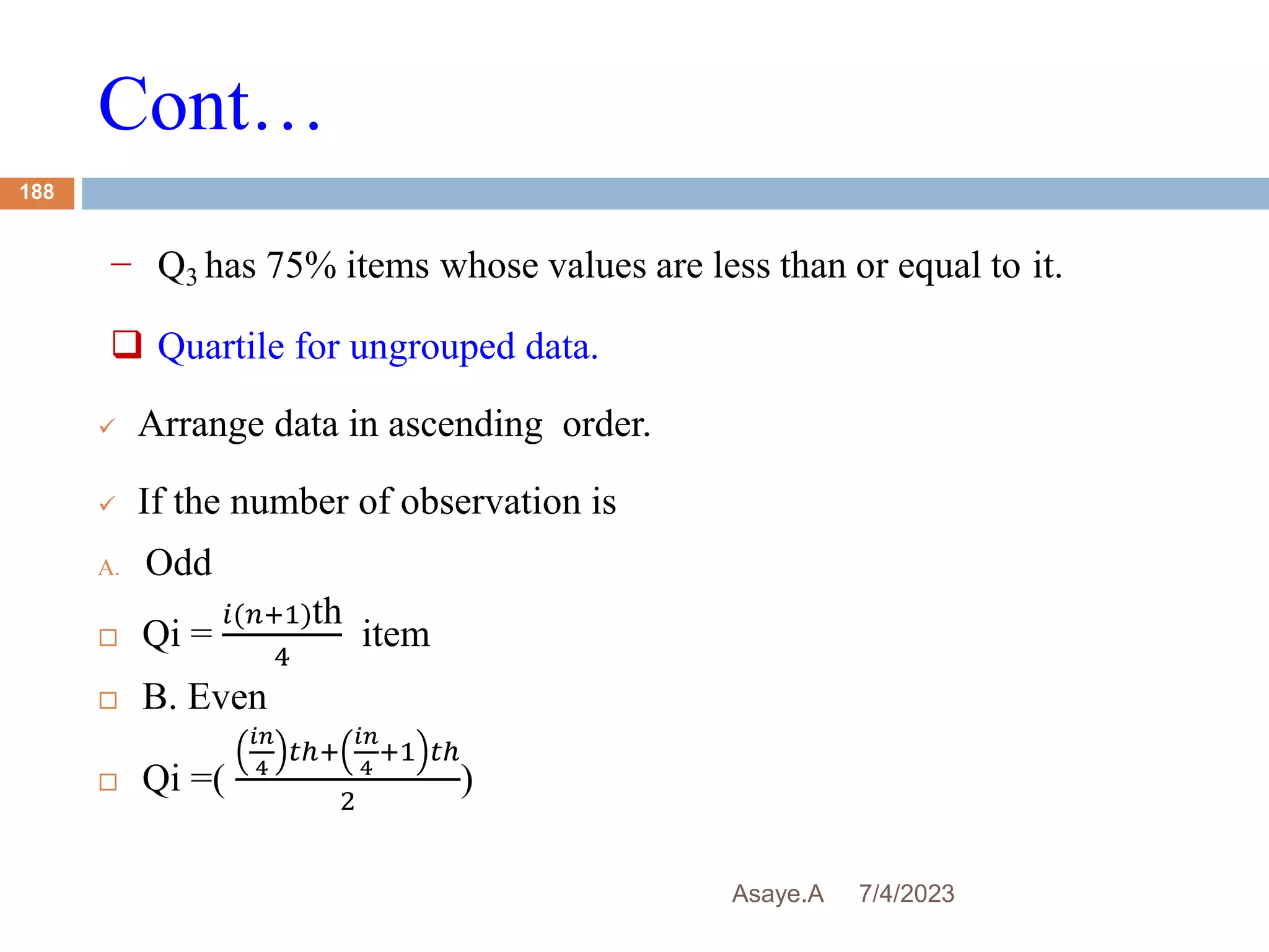 Cont…
7/4/2023
Asaye.A
188
− Q3 has 75% items whose values are less than or equal to it.
 Quartile for ungrouped data.
 Arrange data in ascending order.
 If the number of observation is
A. Odd
 Qi =
𝑖(𝑛+1)th
4
item
 B. Even
 Qi =(
𝑖𝑛
4
𝑡ℎ+
𝑖𝑛
4
+1 𝑡ℎ
2
)
 