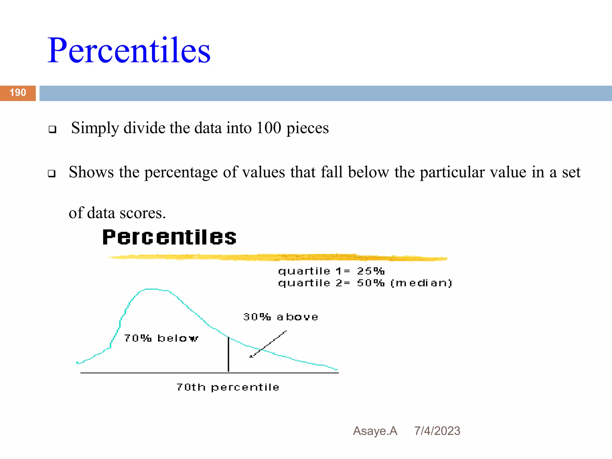 Percentiles
7/4/2023
Asaye.A
190
 Simply divide the data into 100 pieces
 Shows the percentage of values that fall below the particular value in a set
of data scores.
 