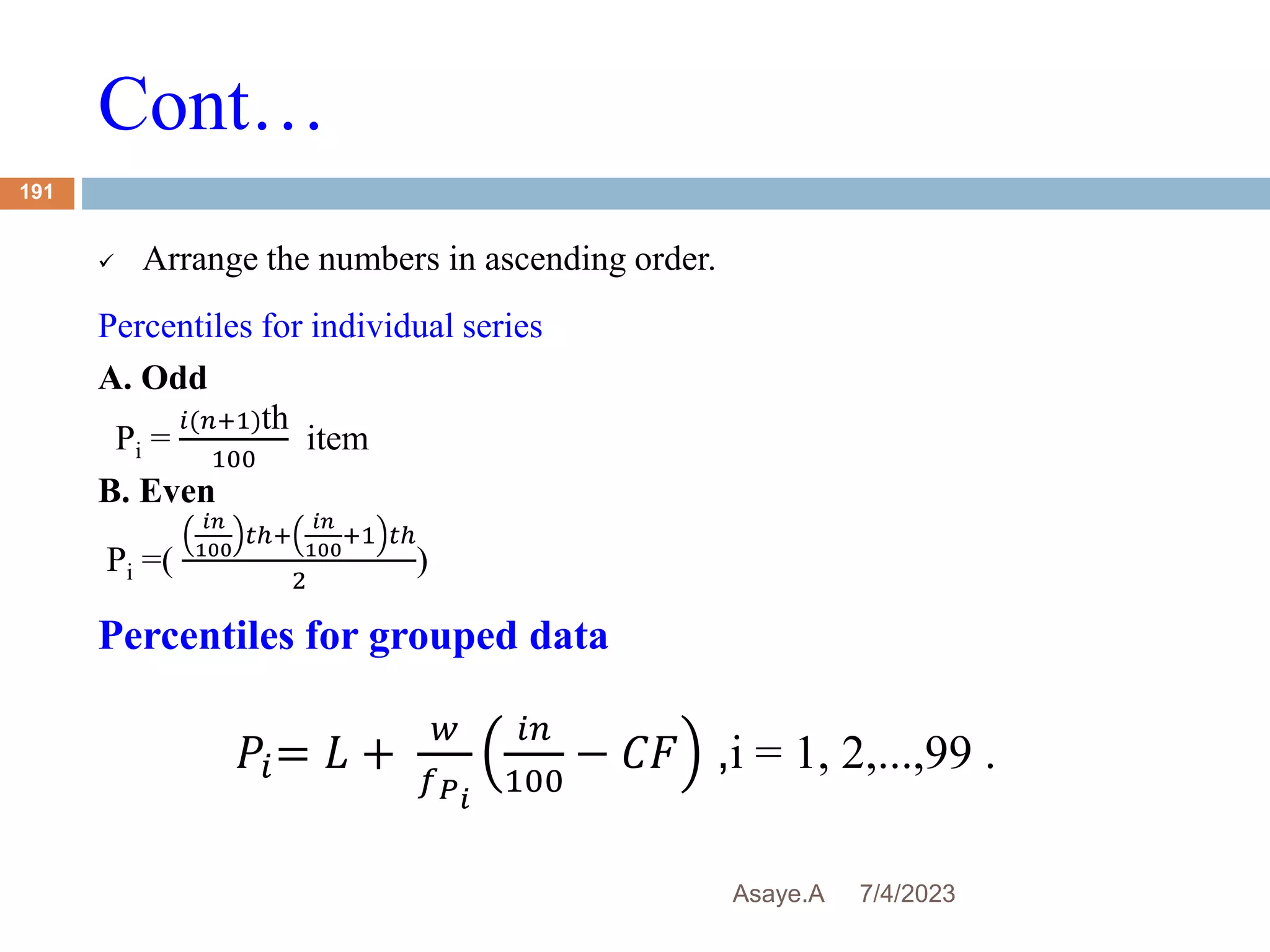 Cont…
7/4/2023
Asaye.A
191
 Arrange the numbers in ascending order.
Percentiles for individual series
A. Odd
Pi =
𝑖(𝑛+1)th
100
item
B. Even
Pi =(
𝑖𝑛
100
𝑡ℎ+
𝑖𝑛
100
+1 𝑡ℎ
2
)
Percentiles for grouped data
𝑃𝑖= 𝐿 +
𝑤
𝑓𝑃𝑖
𝑖𝑛
100
− 𝐶𝐹 ,i = 1, 2,...,99 .
 